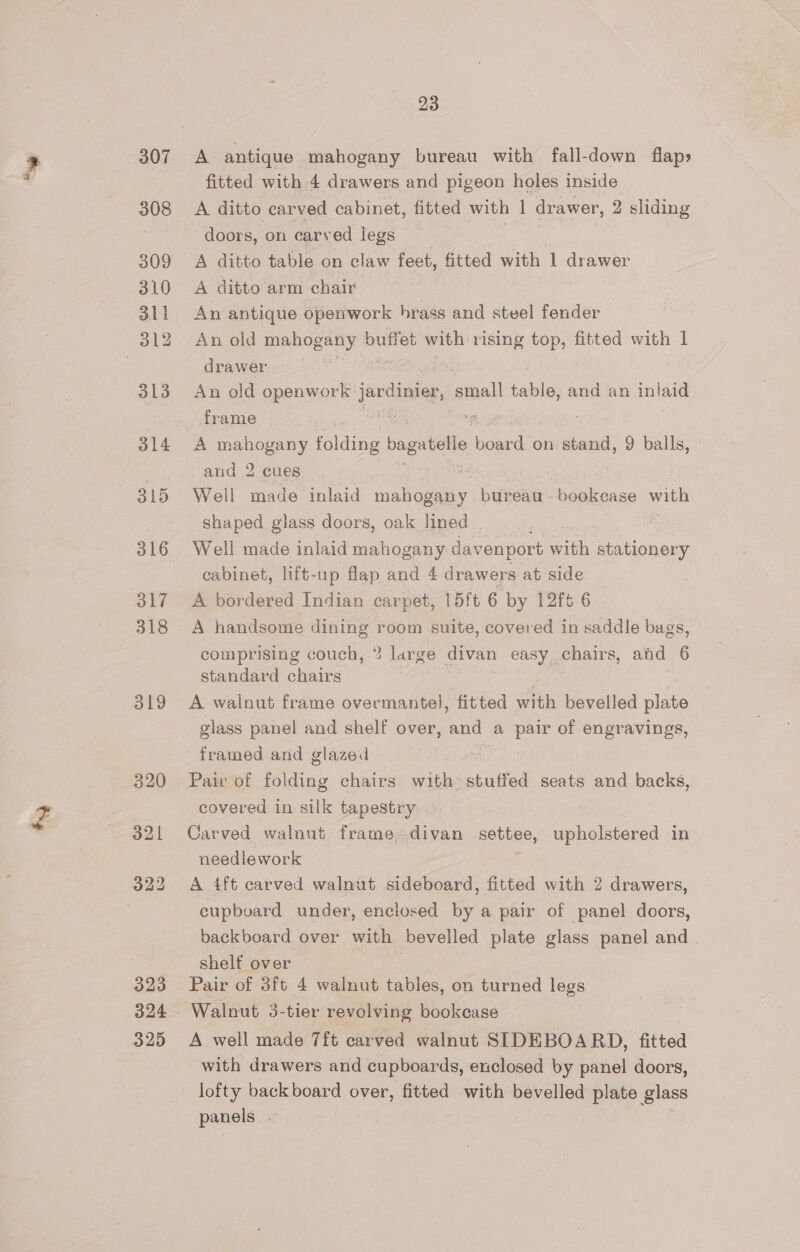 307 308 309 310 311 312 313 Bl4 315 316 317 318 319 320 321 323 324 325 23 A antique mahogany bureau with fall-down flap» fitted with 4 drawers and pigeon holes inside A ditto carved cabinet, fitted with ] drawer, 2 sliding doors, on carved legs | A ditto table on claw feet, fitted with 1 drawer A ditto arm chair An antique openwork brass and steel fender An old mahogany buffet with rising top, fitted with | drawer An old openwork nine, ‘atnall table, and an inlaid frame : A mahogany folie’ bagatelle ee on stand, 9 balls, and 2 cues Well made inlaid meer bureau bookcase with shaped glass doors, oak lined _ Well made inlaid mahogany davenport with stationery cabinet, lift-up flap and 4 drawers at side A bordered Indian carpet, 15ft 6 by 12ft 6 A handsome dining room suite, covered in saddle bags, comprising couch, * large divan easy . chairs, atid 6 standard chairs A walnut frame overmantel, fitted th bevelled plate glass panel and shelf over, and a pair of engravings, framed and glazed Pair of folding chairs with: stuffed seats and backs, covered in silk tapestry Carved walnut frame,divan settee, upholstered in needlework A 4ft carved walnut sideboard, fitted with 2 drawers, cupboard under, enclosed by a pair of panel doors, backboard over with bevelled plate glass panel and. shelf over Pair of 3ft 4 walnut tables, on turned legs Walnut 3-tier revolving bookcase A well made 7ft carved walnut SIDEBOARD, fitted with drawers and cupboards, enclosed by panel doors, lofty backboard over, fitted with bevelled plate glass panels |