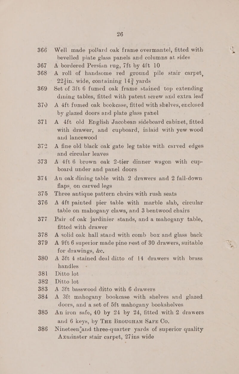 366 367 368 369 370 371 373 374 375 376 377 378 379 380 381 382 383 384 385 386 26 Well made pollard oak frame overmantel, fitted with bevelled plate glass panels and columns at sides A bordered Persian rug, 7ft by 4ft 10 A roll of handsome red ground pile stair carpet, 223in. wide, containing 14? yards Set of 3ft 6 fumed oak frame stained top extending dining tables, fitted with patent screw and extra leaf A. 4ft fumed oak bookcase, fitted with shelves, enclosed by glazed doors and plate glass panel A 4ft old English Jacobean sideboard cabinet, fitted with drawer, and cupboard, inlaid with yew wood aud lancewood A fine old black oak gate leg table with carved edges and circular leaves A 4ft 6 brown oak 2-tier dinner wagon with cup- board under and panel doors flaps, on carved legs Three antique pattern chairs with rush seats A 4ft painted pier table with marble slab, circular table on mahogany claws, and 3 bentwood chairs Pair of oak jardinier stands, and a mahogany table, fitted with drawer A solid oak hall stand with comb box and glass back A 9ft 6 superior made pine nest of 30 drawers, suitable for drawings, de. A 3ft 4 stained deal ditto of 14 drawers with brass handles Ditto lot Ditto lot A 3ft basswood ditto with 6 drawers A 3ft mahogany bookcase with shelves and Ped doors, and a set of 5ft mahogany bookshelves An iron safe, 40 by 24 by 24, fitted with 2 drawers and 6 keys, by Tae BrouGHam SaFE Co. Nineteen‘and three-quarter yards of superior quality Axuinster stair carpet, 27ins wide
