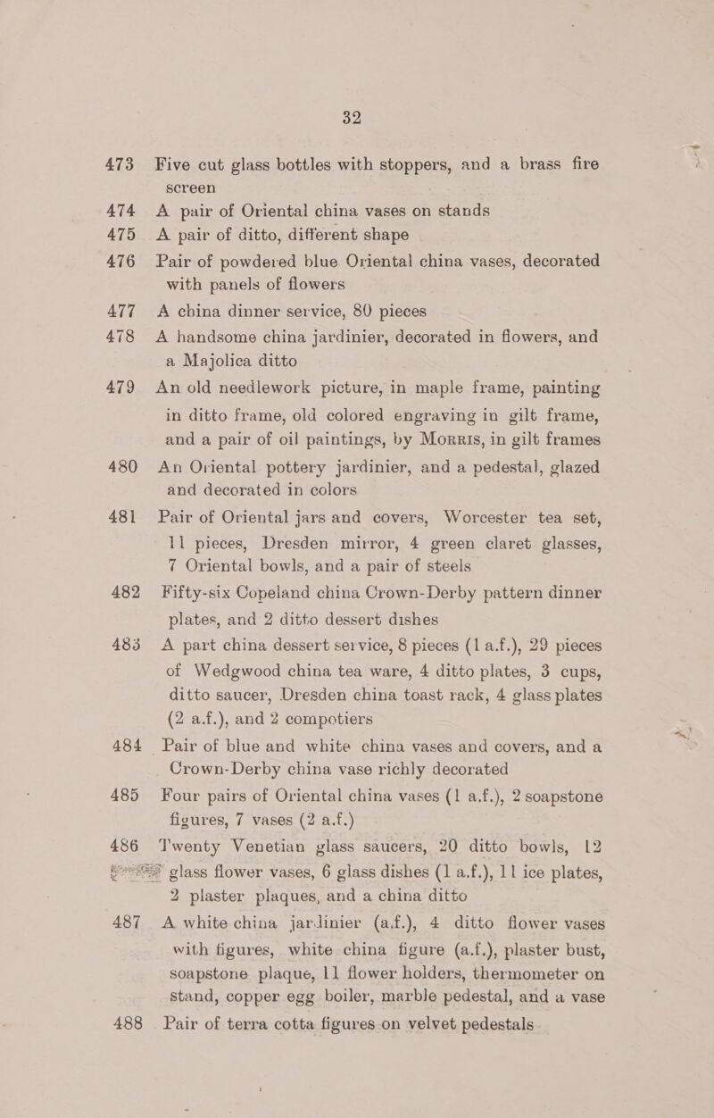 473 A474 475 AT6 A77 478 479 480 481 482 483 484 485 486 487 488 32 Five cut glass bottles with stoppers, and a brass fire screen A pair of Oriental china vases on stands A pair of ditto, different shape Pair of powdered blue Oriental china vases, decorated with panels of flowers A china dinner service, 80 pieces A handsome china jardinier, decorated in flowers, and a Majolica ditto An old needlework picture, in maple frame, painting in ditto frame, old colored engraving in gilt frame, and a pair of oil paintings, by Morris, in gilt frames An Oriental pottery jardinier, and a pedestal, glazed and decorated in colors Pair of Oriental jars and covers, Worcester tea set, 7 Oriental bowls, and a pair of steels Fifty-six Copeland china Crown- Derby pattern dinner plates, and 2 ditto dessert dishes A part china dessert service, 8 pieces (1 a.f.), 29 pieces of Wedgwood china tea ware, 4 ditto plates, 3 cups, ditto saucer, Dresden china toast rack, 4 glass plates (2 a.f.), and 2 compotiers Crown-Derby china vase richly decorated Four pairs of Oriental china vases (1 a.f.), 2 soapstone figures, 7 vases (2 a.f.) Twenty Venetian glass saucers, 20 ditto bowls, 12 2 plaster plaques, and a china ditto A white china jarJdinier (af.), 4 ditto flower vases with figures, white china figure (a.f.), plaster bust, soapstone plaque, 11 flower holders, thermometer on stand, copper egg boiler, marble pedestal, and a vase
