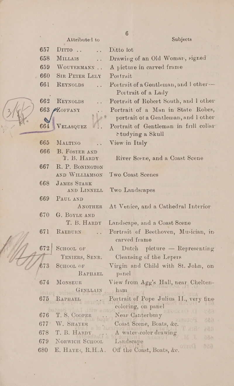  657 658 659 660 661 662 663 Attributed to Dirror =. MILuals WOUVERMANN .. Sir Perer LELY REYNOLDS REYNOLDS OFFANY 665 666 667 668 669 671 675 676 677 678 679 680 MALTINO B. Foster AND 1. B. Harpy R. P. Bonineton AND WILLIAMSON JAMES STARK AND LINNELL PAUL AND ANOTHER G. BoyLE AND fh hissial Sa a Dg RAEBURN SCHOOL OF TENIERS, SENR. SCHOOL OF RAPHAEL MonsEuR T. S. Cooprr W. SHAYER T. B. Harpy NorwWICH SCHOOL Subjects Ditto lot Drawing of an Old Womar, signed A picture in carved frame Portrait . Portrait of a Gentleman, and | other-— Poitrait of a Lady Portrait of Robert South, and 1 other Portrait of a Man in State Robes, portrait of a Gentleman, and | other Portrait of Gentleman in frill collai ‘studying a Skull View in Italy River Scene, and a Coast Scene Two Coast Scenes Two Landscapes At Venice, and a Cathedral Interior Landscape, and a Coast Scene Portrait of Beethoven, Musician, in carved frame A Dutch Cleansing of the Lepers Virgin and Child with St. John, on panel picture — Representing View from Agy’s Hall, near Chelten- ham : Portrait of Pope Julius IL., very fine coloring, on panel Near Canterbury Coast Scene, Boats, ke. A water-color drawing Landscape Off the Coast, Boats, &amp;e.