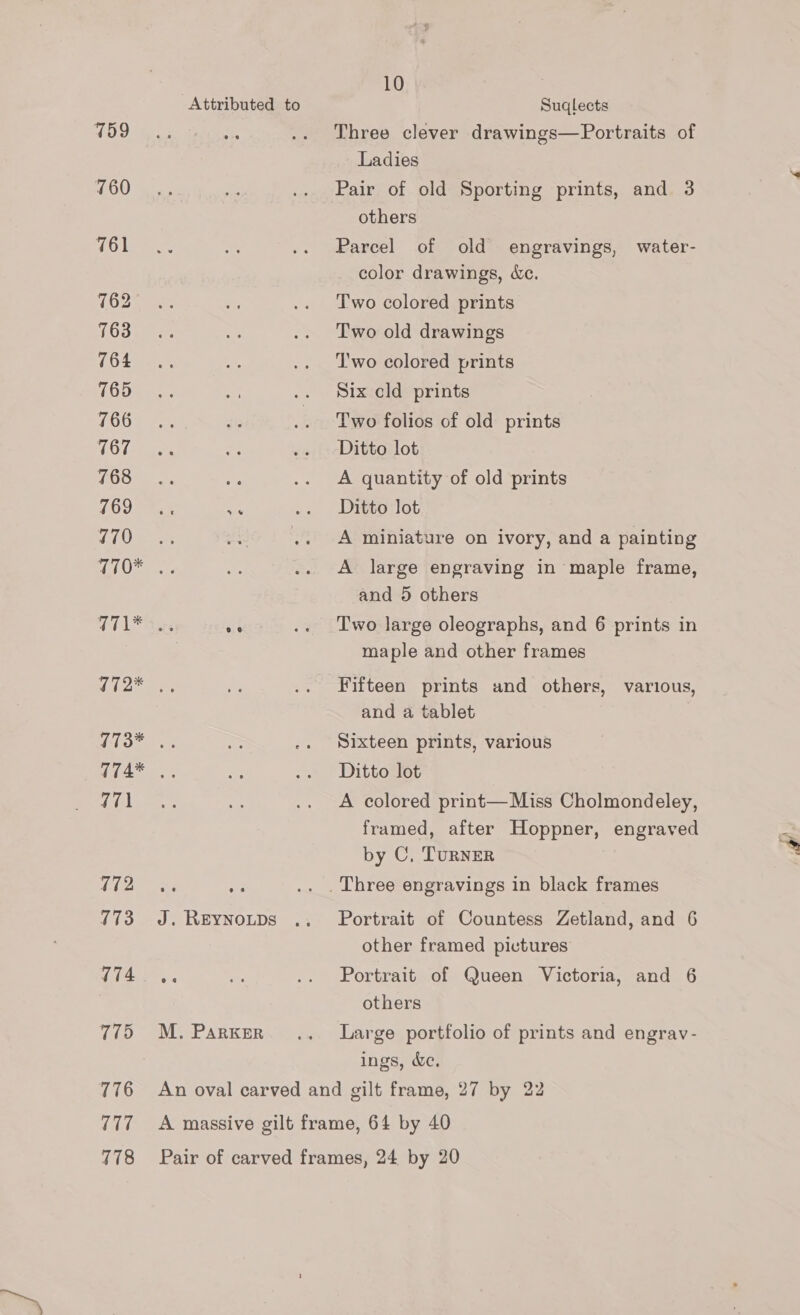 759 760 761 762 763 764 765 766 767 768 769 770 Attributed to 771 172 173 774 775 776 777 178 J. REYNOLDS M. PARKER 10 Suqlects Three clever drawings—Portraits of Ladies Pair of old Sporting prints, and 3 others Parcel of old engravings, water- color drawings, &amp;c. Two colored prints Two old drawings T'wo colored prints Six cld prints Two folios of old prints Ditto lot A quantity of old prints Ditto lot A miniature on ivory, and a painting A large engraving in maple frame, and 5 others Two large oleographs, and 6 prints in maple and other frames Fifteen prints and others, various, and a tablet Sixteen prints, various Ditto lot A colored print— Miss Cholmondeley, framed, after Hoppner, engraved by C, TurNER ry a Portrait of Countess Zetland, and 6 other framed pictures Portrait of Queen Victoria, and 6 others Large portfolio of prints and engrav- ings, &amp;e.