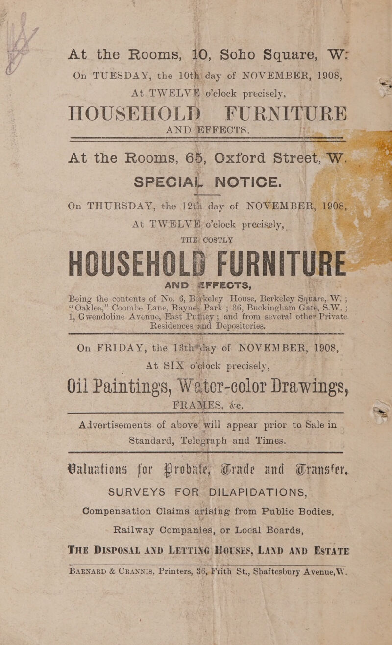 it ry At the Rooms, 10, Soho Square, W: On TUESDAY, the 10th day of NOVEMBER, 1908, : At TWELVE o'clock precisely, = HOUSEHOLD FURNITURE AND EFFECTS.   = OSE ar ae oe VAS At the Rooms, 65, Oxford Street, M SPECIAL NOTICE. rb &gt; Ea ae On a the 12th day of NOVEMBER At TWELVE. o'clock precisely, THE COSTLY HOUSEHOLD FURNITURE. AND EFFECTS, Being the contents of No, 6, Berkeley House, Berkeley Square, We; ‘§ Oaklea,” Coombe Lane, Raynes Park ; 36, Buckingham Gate, S.W, ; 1, Gwendoline Avenue, Fast Pufney ; and from several oat Private Residences and Depositories.   On FRIDAY, the 1ath*day of NOVEMBER, 1908, At SIX o'¢lock precisely, Qil Paintings, Water- color Drawings, FRAMES, «ce. / Advertisements of above will appear prior to AE; is. Standard, Telegraph and Times.  Valuations for Probate, Grade and Gransfer, SURVEYS FOR. DILAPIDATIONS, Compensation Claims arising from Public Bodies, Railway Companies: or Local Boards, THE DISPOSAL AND LEYTING Hoses, LAND AND ESTATE  BARNARD &amp; CRANNIS, Printers, 36, Frith St., Shaftesbury Avenue,W.