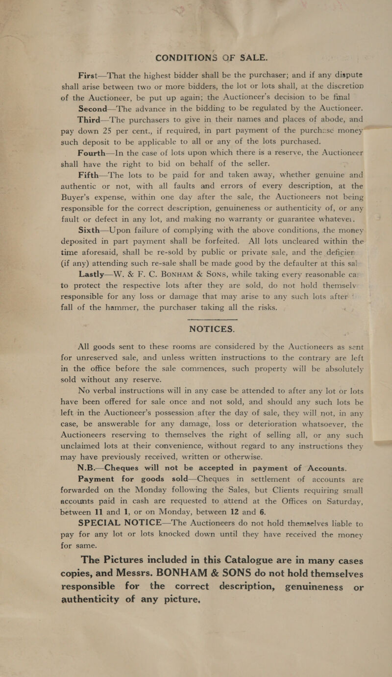 “CONDITIONS OF SALE. First—That the highest bidder shall be the purchaser; and if any dispute shall arise between two or more bidders, the lot or lots shall, at the discretion of the Auctioneer, be put up again; the Auctioneer’s decision to be final Second—The advance in the bidding to be regulated by the Auctioneer. Third—The purchasers to give in their names and places of abode, and pay down 25 per cent., if required, in part payment of the purchasc money such deposit to be applicable to all or any of the lots purchased. Fourth—In the case of lots upon which there is a reserve, the Auctioneer shall have the right to bid on behalf of the seller. Fifth—The lots to be paid for and taken away, whether genuine and authentic or not, with all faults and errors of every description, at the Buyer’s expense, within one day after the sale, the Auctioneers not being responsible for the correct description, genuineness or authenticity of, or any fault or defect in any lot, and making no warranty or guarantee whatevei. Sixth—Upon failure of complying with the above conditions, the money deposited in part payment shall be forfeited. All lots uncleared within the time aforesaid, shall be re-sold by public or private sale, and the deficien (if any) attending such re-sale shall be made good by the defaulter at this sa! Lastly—W. &amp; F. C. BoNnHAM &amp; Sons, while taking every reasonable ca: to protect the respective lots after they are sold, do not hold themselv responsible for any loss or damage that may arise to any such lots after ’ fall of the hammer, the purchaser taking all the risks. NOTICES. All goods sent to these rooms are considered by the Auctioneers as sent for unreserved sale, and unless written instructions to the contrary are left in the office before the sale commences, such property will be absolutely sold without any reserve. No verbal instructions will in any case be attended to after any lot or lots have been offered for sale once and not sold, and should any such lots be left in the Auctioneer’s possession after the day of sale, they will not, in any case, be answerable for any damage, loss or deterioration whatsoever, the Auctioneers reserving to themselves the right of selling all, or any such unclaimed lots at their convenience, without regard to any instructions they may have previously received, written or otherwise.  N.B.—Cheques will not be accepted in payment of Accounts. Payment for goods sold—Cheques in settlement of accounts are forwarded on the Monday following the Sales, but Clients requiring small accounts paid in cash are requested to attend at the Offices on Saturday, between 11 and 1, or on Monday, between 12 and 6. SPECIAL NOTICE—The Auctioneers do not hold themselves liable to pay for any lot or lots knocked down until they have received the money for same. The Pictures included in this Catalogue are in many cases copies, and Messrs. BONHAM &amp; SONS do not hold themselves responsible for the correct description, genuineness or authenticity of any picture,