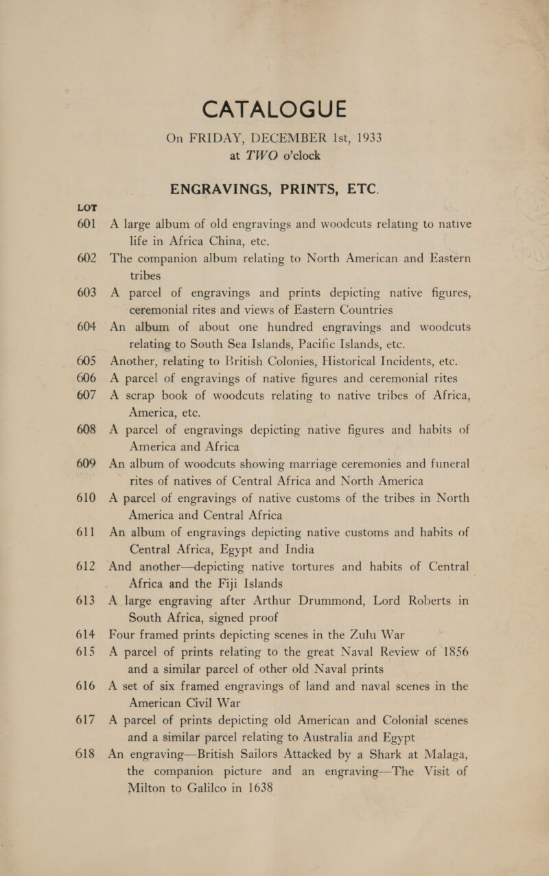 601 602 603 604 605 606 607 608 609 610 611 612 613 614 615 616 617 618 CATALOGUE On FRIDAY, DECEMBER Ist, 1933 at TWO o’clock ENGRAVINGS, PRINTS, ETC. A large album of old engravings and woodcuts relating to native life in Africa China, etc. The companion album relating to North American and Eastern tribes A parcel of engravings and prints depicting native figures, ceremonial rites and views of Eastern Countries An album of about one hundred engravings and woodcuts relating to South Sea Islands, Pacific Islands, etc. Another, relating to British Colonies, Historical Incidents, etc. A parcel of engravings of native figures and ceremonial rites A scrap book of woodcuts relating to native tribes of Africa, America, etc. A parcel of engravings depicting native figures and habits of America and Africa An album of woodcuts showing marriage ceremonies and funeral rites of natives of Central Africa and North America A parcel of engravings of native customs of the tribes in North America and Central Africa An album of engravings depicting native customs and habits of Central Africa, Egypt and India And another—depicting native tortures and habits of Central Africa and the Fiji Islands | A large engraving after Arthur Drummond, Lord Roberts in South Africa, signed proof Four framed prints depicting scenes in the Zulu War A parcel of prints relating to the great Naval Review of 1856 and a similar parcel of other old Naval prints A set of six framed engravings of land and naval scenes in the American Civil War A parcel of prints depicting old American and Colonial scenes and a similar parcel relating to Australia and Egypt An engraving—British Sailors Attacked by a Shark at Malaga, the companion picture and an engraving—The Visit of Milton to Galilco in 1638