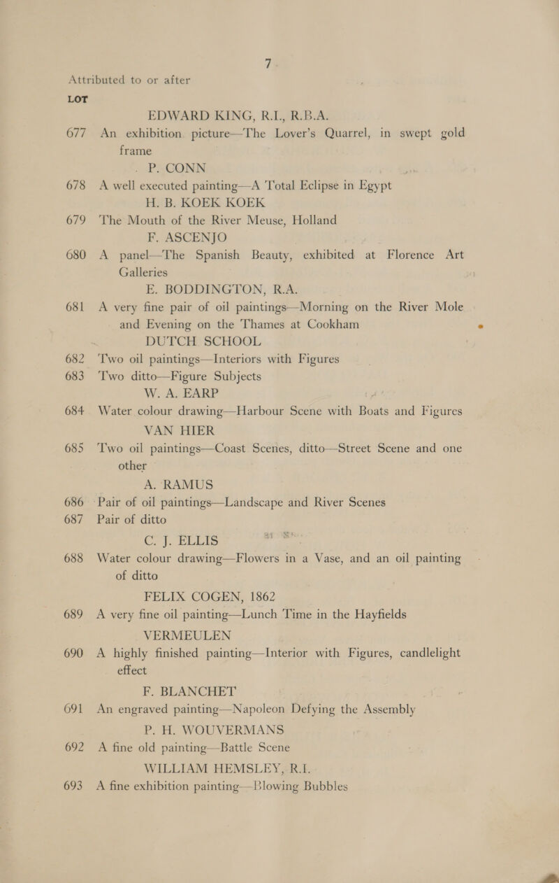 677 678 679 680 681 682 683 684 685 686 687 688 689 690 691 692 693 EDWARD KING, R.L, R.B.A. An exhibition. picture—The Lover’s Quarrel, in swept gold frame | - PS CONN A well executed painting—A Total Eclipse in Egypt H. B. KOEK KOEK The Mouth of the River Meuse, Holland F. ASCENJO | A panel—The Spanish Beauty, exhibited at Florence Art Galleries | E. BODDINGTON, R.A. A very fine pair of oil paintings—Morning on the River Mole and Evening on the Thames at Cookham DUTCH SCHOOL Two oil paintings—Interiors with Figures Two ditto—Figure Subjects W. A. EARP Water colour drawing—Harbour Scene with Boats and Figures VAN HIER Two oil paintings—Coast Scenes, ditto—Street Scene and one other A. RAMUS Pair of ditto Ce}. EELIS | Water colour drawing—Flowers in a Vase, and an oil painting of ditto FELIX COGEN, 1862 A very fine oil painting—Lunch Time in the Hayfields VERMEULEN A highly finished painting—Interior with Figures, candlelight effect F,. BLANCHET An engraved painting—Napoleon Defying the Assembly P. H. WOUVERMANS A fine old painting—Battle Scene WILLIAM HEMSLEY, R.I. A fine exhibition painting—Blowing Bubbles