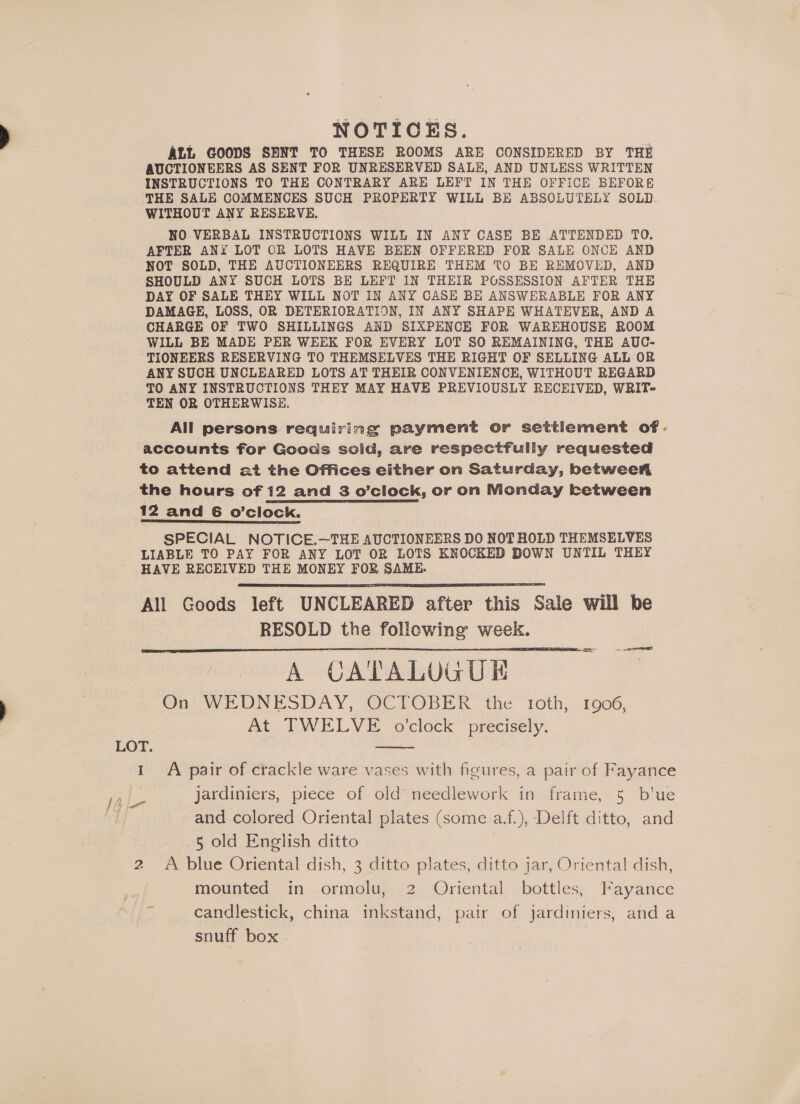 NOTICES. ALL GOODS SENT TO THESE ROOMS ARE CONSIDERED BY THE AUCTIONEERS AS SENT FOR UNRESERVED SALE, AND UNLESS WRITTEN INSTRUCTIONS TO THE CONTRARY ARE LEFT IN THE OFFICE BEFORE THE SALE COMMENCES SUCH PROPERTY WILL BE ABSOLUTELY SOLD. WITHOUT ANY RESERVE. NO VERBAL INSTRUCTIONS WILL IN ANY CASE BE ATTENDED TO. AFTER ANY LOT OR LOTS HAVE BEEN OFFERED FOR SALE ONCE AND NOT SOLD, THE AUCTIONEERS REQUIRE THEM TO BE REMOVED, AND SHOULD ANY SUCH LOTS BE LEFT IN THEIR POSSESSION AFTER THE DAY OF SALE THEY WILL NOT IN ANY CASH BE ANSWERABLE FOR ANY DAMAGE, LOSS, OR DETERIORATION, IN ANY SHAPE WHATEVER, AND A CHARGE OF TWO SHILLINGS AND SIXPENCE FOR WAREHOUSE ROOM WILL BE MADE PER WEEK FOR EVERY LOT SO REMAINING, THE AUC- TIONEERS RESERVING TO THEMSELVES THE RIGHT OF SELLING ALL OR ANY SUCH UNCLEARED LOTS AT THEIR CONVENIENCE, WITHOUT REGARD TO ANY INSTRUCTIONS THEY MAY HAVE PREVIOUSLY RECEIVED, WRIT- TEN OR OTHERWISE. All persons requiring payment or settlement of. accounts for Goods soid, are respectfully requested to attend at the Offices either on Saturday, betwee the hours of 12 and 3 o’clock, or on Monday ketween 12 and 6 o’clock. SPECIAL NOTICE.~—THE AUCTIONEERS DO NOT HOLD THEMSELVES LIABLE TO PAY FOR ANY LOT OR LOTS KNOCKED DOWN UNTIL THEY HAVE RECEIVED THE MONEY FOR SAME. All Goods left UNCLEARED after this Sale will be RESOLD the following week. A CATALUGUE On WEDNESDAY, OCTOBER the “roth, -1906, At TWELVE o'clock precisely.    LOT. 1 A pair of crackle ware vases with figures, a pair of Fayance 16 e jardiniers, piece of old’ needlework in frame, 5 b'ue ee and colored Oriental plates (some a.f.), Delft ditto, and 5 old English ditto | 2 A blue Oriental dish, 3 ditto plates, ditto jar, Oriental dish, mounted in ormolu, 2 Oriental bottles, Fayance candlestick, china inkstand, pair of jardiniers, and a snuff box