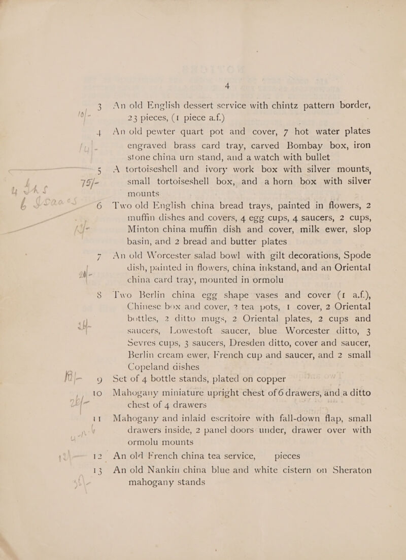 4 An old English dessert service with chintz pattern border, 23 pieces ai t.piece 2.1.) An old pewter quart pot and cover, 7 hot water plates engraved brass card tray, carved Bombay box, iron stone china urn stand, and a watch with bullet A tortoiseshell and ivory work box with silver mounts, small tortoiseshell box, and a horn box with silver mounts | Two old English china bread travs, painted in flowers, 2 muffin dishes and covers, 4 egg cups, 4 saucers, 2 cups, Minton china muffin dish and cover, milk ewer, slop basin, and 2 bread and butter plates An old Worcester salad bowl with gilt decorations, Spode dish, painted in flowers, china inkstand, and an Oriental china card tray, mounted in ormolu Two Berlin china egg shape vases and cover (1 a.f.), Chinese box and cover, 2 tea pots, I cover, 2 Oriental bottles, 2 ditto mugs, 2 Oriental plates, 2 cups and saucers, Jowestoft saucer, blue Worcester ditto, 3 Sevres cups, 3 saucers, Dresden ditto, cover and saucer, Berlin cream ewer, French cup and saucer, and 2 small Copeland dishes Set of 4 bottle stands, plated on copper Mahogany miniature upright chest of 6 drawers, and a ditto chest of 4 drawers , . Mahogany and inlaid escritoire with fall-down flap, small drawers inside, 2 panel doors under, drawer over with ormolu mounts An old Nankin china blue and white cistern on Sheraton mahogany stands
