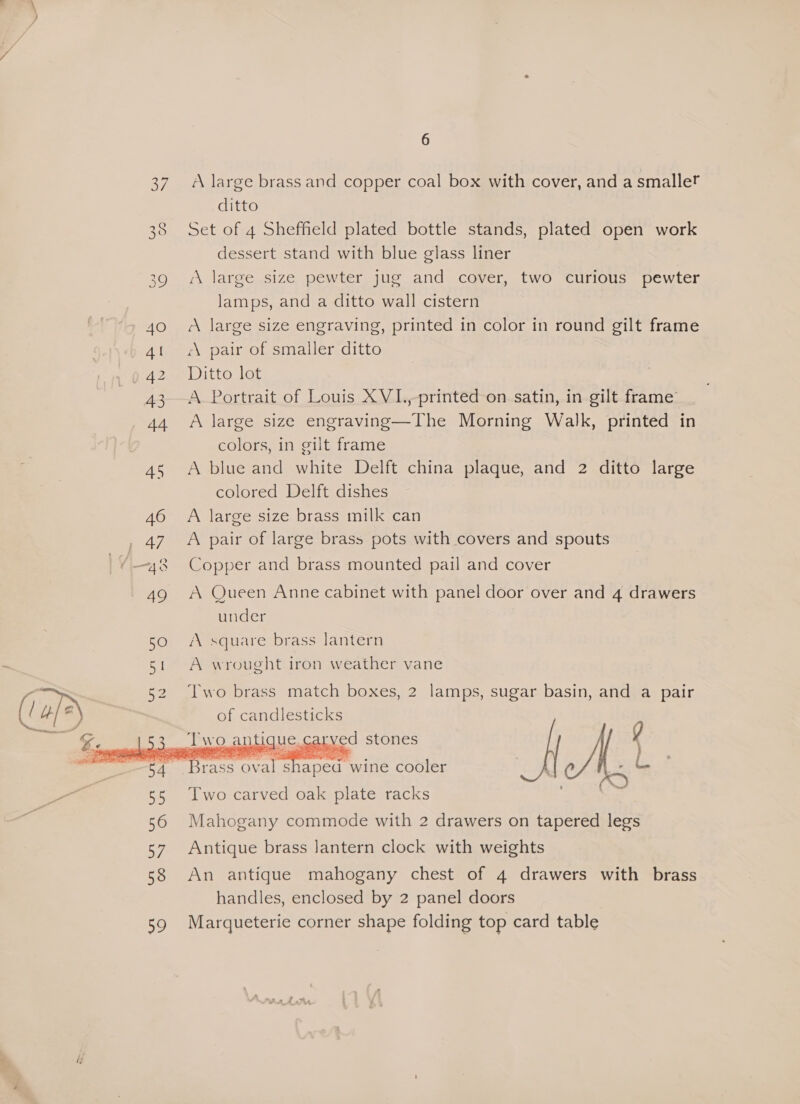 4O 4 be 43 44 45 46 ey (4.8 49 6 A large brass and copper coal box with cover, and a smaller ditto Set of 4 Sheffield plated bottle stands, plated open work dessert stand with blue glass liner ‘A large size pewter jug and cover, two curious pewter lamps, and a ditto wall cistern A large size engraving, printed in color in round gilt frame “A pair of smaller ditto Ditto lot A Portrait of Louis XVI.,-printed on satin, in gilt frame A large size engraving—The Morning Walk, printed in colors, in gilt frame A blue and white Delft china plaque, and 2 ditto large colored Delft dishes A large size brass milk can A pair of large brass pots with covers and spouts Copper and brass mounted pail and cover A Queen Anne cabinet with panel door over and 4 drawers under AV square brass lantern A wrought iron weather vane Two brass match boxes, 2 lamps, sugar basin, and a pair of candlesticks   Two carved oak plate racks Mahogany commode with 2 drawers on tapered legs Antique brass Jantern clock with weights An antique mahogany chest of 4 drawers with brass handles, enclosed by 2 panel doors Marqueterie corner shape folding top card table