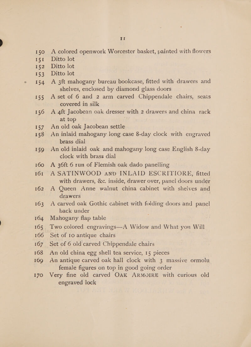 150 151 152 153 154 160 161 163 164 167 168 170 II A colored openwork Worcester basket, painted with flowers Ditto lot | Ditto lot Ditto lot A 3ft mahogany bureau bookcase, fitted with drawers and shelves, enclosed by diamond glass doors A set of 6 and 2 arm carved Chippendale chairs, seats covered in silk A 4ft Jacobean oak dresser with 2 drawers and china rack at top An old oak Jacobean settle brass dial An old inlaid oak and mahogany long case English 8-day clock with brass dial A 36ft 6 run of Flemish oak dado panelling A SATINWOOD and INLAID ESCRITIORE, fitted with drawers, &amp;c. inside, drawer over, panel doors under A Queen Anne walnut china cabinet with shelve: es and drawers A carved oak Gothic cabinet with folding doors and panel back under Mahogany flap table Two colored engravings—A Widow and What yon Will Set of 10 antique chairs 3 Set of 6 old carved Chippendale chairs An old china egg shell tea service, 15 pieces | An antique carved oak hall clock with 3 massive ormolu female figures on top in good going order } Very fine old carved OAK ARMOIRE with curious old engraved lock