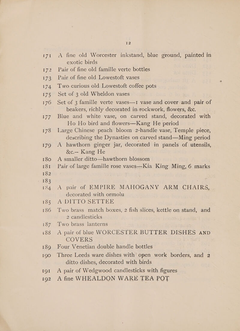 179 180 ISI 182 : 138 [84 185 186 187 i838 189 190 19! 192 12 A fine old Worcester inkstand, blue ground, painted in exotic birds Pair of fine old famille verte bottles Pair of fine old Lowestoft vases Two curious old Lowestoft coffee pots Set of 3 old Wheldon vases Set of 3 famille verte vases—1 vase and cover and pair of beakers, richly decorated in rockwork, flowers, &amp;c. Blue and white vase, on carved stand, decorated with Ho Ho bird and flowers—Kang He period I.arge Chinese peach bloom 2-handle vase, Temple piece, describing the Dynasties on carved stand—Ming period A hawthorn ginger jar, decorated in panels of utensils, &amp;c.— Kang He A smaller ditto—hawthorn blossom Pair of large famille rose vases—Kia King Ming, 6 marks A pair of EMPIRE MAHOGANY ARM GHAIRS, decorated with ormolu AQDIT TOss Ek Taser Two brass match boxes, 2 fish slices, kettle on stand, and 2 candlesticks Two brass lanterns A pair of blue WORCESTER BUTTER DISHES aAnp COV KS Four Venetian double handle bottles Three Leeds ware dishes with’ open work borders, and 2 ditto dishes, decorated with birds A pair of Wedgwood candlesticks with figures A fine WHEALDON WARE TEA POT