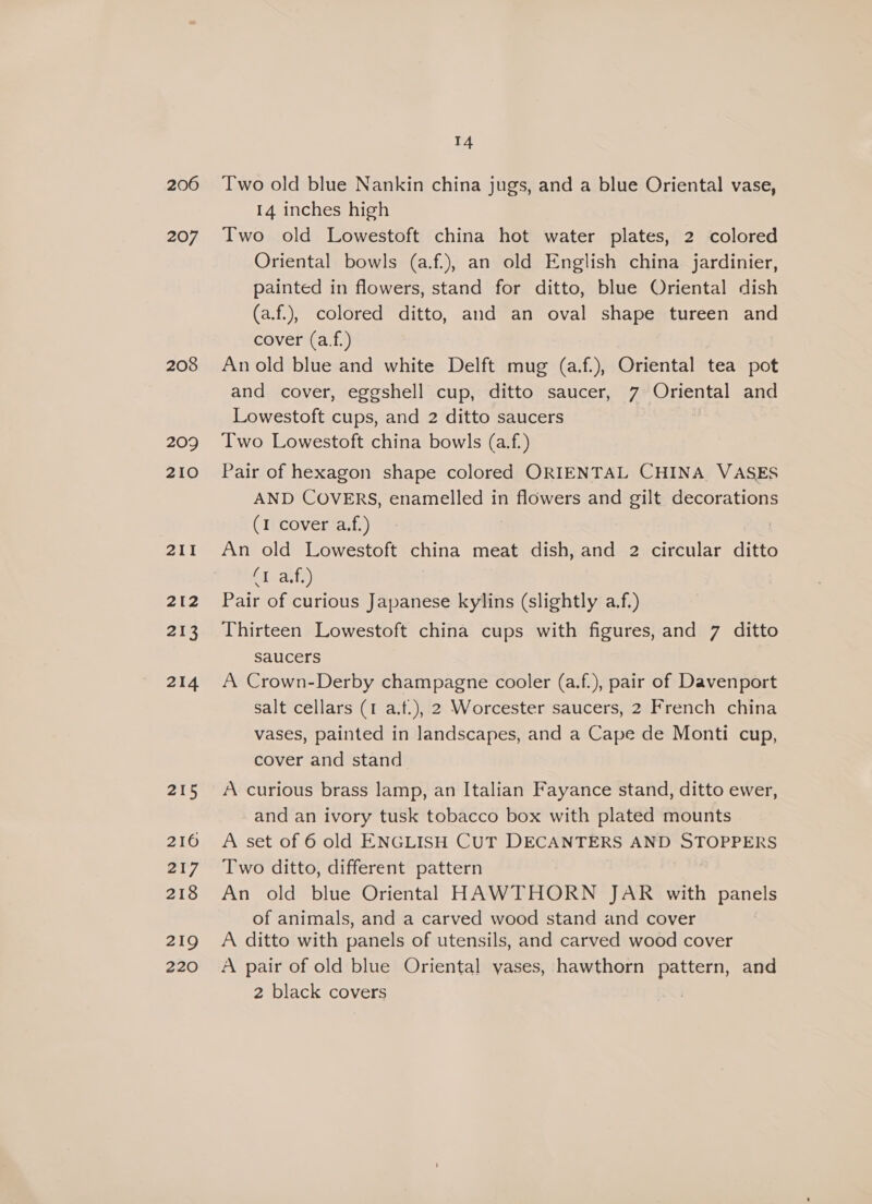 206 207 208 209 210 211 212 213 214 215 216 217 218 219 220 14 Two old blue Nankin china jugs, and a blue Oriental vase, 14 inches high Two old Lowestoft china hot water plates, 2 colored Oriental bowls (a.f.), an old English china jardinier, painted in flowers, stand for ditto, blue Oriental dish (a.f.), colored ditto, and an oval shape tureen and cover (a.f.) An old blue and white Delft mug (a.f.), Oriental tea pot and cover, eggshell cup, ditto saucer, 7 Oriental and Lowestoft cups, and 2 ditto saucers Two Lowestoft china bowls (a.f.) Pair of hexagon shape colored ORIENTAL CHINA VASES AND COVERS, enamelled in flowers and gilt decorations (1 cover a.f.) An old Lowestoft china meat dish, and 2 circular ditto by ants) Pair of curious Japanese kylins (slightly a.f.) Thirteen Lowestoft china cups with figures, and 7 ditto saucers A Crown-Derby champagne cooler (a.f.), pair of Davenport salt cellars (1 a.t.), 2 Worcester saucers, 2 French china vases, painted in landscapes, and a Cape de Monti cup, cover and stand A curious brass lamp, an Italian Fayance stand, ditto ewer, and an ivory tusk tobacco box with plated mounts A set of 6 old ENGLISH CUT DECANTERS AND STOPPERS Two ditto, different pattern | An old blue Oriental HAWTHORN JAR with panels of animals, and a carved wood stand and cover A ditto with panels of utensils, and carved wood cover A pair of old blue Oriental yases, hawthorn pattern, and 2 black covers