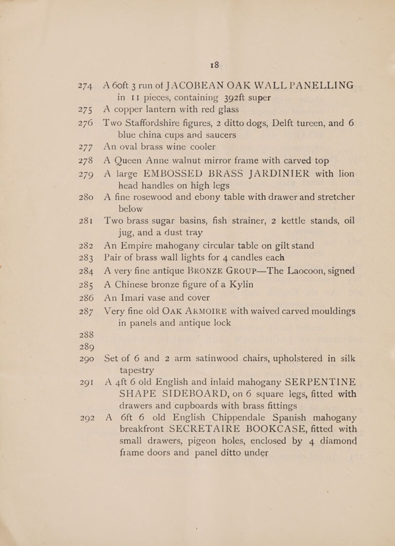 274 275 281 282 283 284 285 280 287 288 2389 290 291 292 18 A 6oft 3 run of JACOBEAN OAK WALL PANELLING in II pieces, containing 392ft super A copper lantern with red glass Two Staffordshire figures, 2 ditto dogs, Delft tureen, and 6 blue china cups and saucers An oval brass wine cooler A Queen Anne walnut mirror frame with carved top A large EMBOSSED BRASS JARDINIER with lion head handles on high legs A fine rosewood and ebony table with drawer and stretcher below Two brass sugar basins, fish strainer, 2 kettle stands, oil jug, and a dust tray An Empire mahogany circular table on gilt stand Pair of brass wall lights for 4 candles each A very fine antique BRONZE GRoUP—The Laocoon, signed A Chinese bronze figure of a Kylin | An Imari vase and cover Very fine old OAK AKMOIRE with waived carved mouldings in panels and antique lock Set of 6 and 2 arm satinwood chairs, upholstered in silk tapestry A 4ft 6 old English and inlaid mahogany SERPENTINE SHAPE SIDEBOARD, on 6 square legs, fitted with drawers and cupboards with brass fittings A 6ft 6 old English Chippendale Spanish mahogany breakfront SECRETAIRE BOOKCASE, fitted with small drawers, pigeon holes, enclosed by 4 diamond frame doors and panel ditto under
