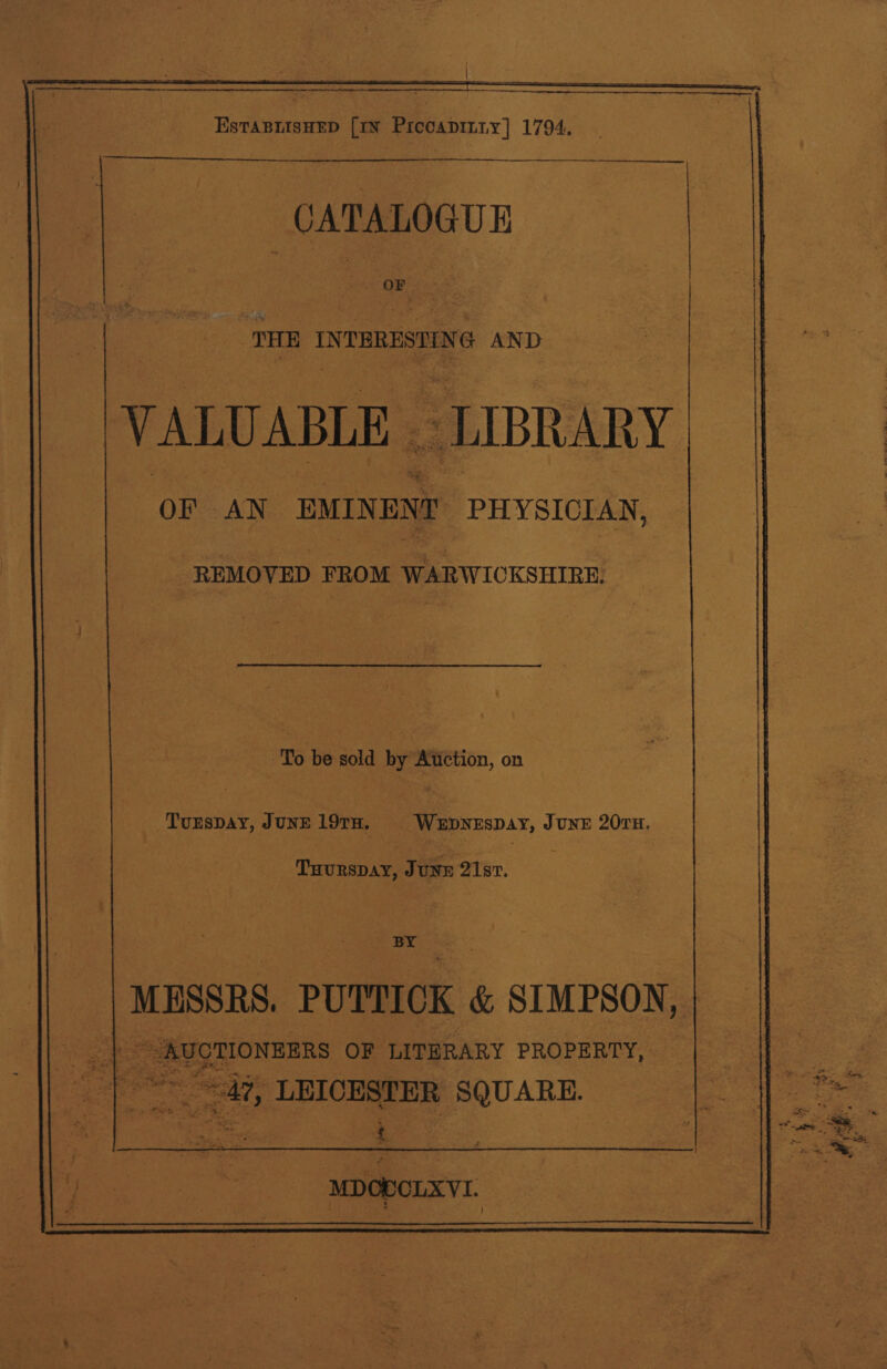 —athaeeuiantaremngpightemncinnnie ae . a z = ~ EstaBnisHEeD [IN Precapiiy] 1794.  a ‘THE INTERESTIN NG AND VALUABLE - “LIBRARY ay AN EMINENT PHYSICIAN, | -REMOVED FROM WARWICKSHIRE, To be sold by Aiuction, on | _Tunspay, JUNE 19TH, Wepyespay, June 207H, Tuurspay, JuNE 21st. BY ‘MESSRS. PUTTICK &amp; SIMPSON, | ee ~ AUCTIONEERS OF LITHRARY PROPERTY, &lt; ieee, LEICESTER SQUARE.  MDOBOLXVI.  