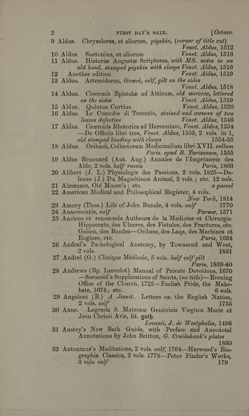 9 Aldus. Chrysoloras, et aliorum, pigskin, (corner of title cut) Venet. Aldus, 1512 10 Aldus. Suetonius, et aliorum Venet. Aldus, 1516 11 Aldus. Historie Auguste Scriptores, with MIS. notes in on old hand, stamped pigskin with clasps Venet. Aldus, 1516 12 . Another edition Venet. Aldus, 1519 13 Aldus. Artemidorus, Grece, calf, gilt on the sides Venet. Aldus, 1518 14 Aldus. Ciceronis Epistole ad Atticum, old morocco, lettered. on the sides Venet. Aldus, 1519 15 Aldus. Quintus Curtius Venet. Aldus, 1520 16 Aldus. Le Comedie di Terentio, stained and corners of two leaves defective Venet. Aldus, 1546 17 Aldus. Ciceronis Rhetorica ad Herennium, Venet. Aldus, 1554 —De Officiis libri tres, Venet. Aldus, 1555, 2 vols. in 1, old stamped binding with clasps 1554-55 18 Aldus. Oribasii, Collectorum Medicinalium libri X VII. vellum Paris. apud B. Turisanum, 1555 19 Aldus Renouard (Aut. Aug.) Annales de l’Imprimerie des Alde, 2 vols. half russia Paris, 1803 20 Alibert (J. L.) Physiologie des Passions, 2 vols. 1825—De- lenze (J.) Du Magnétisme Animal, 2 vols.; ete. 12 vols. 21 Almanacs, Old Moore’s ; etc. a parcel 22 American Medical and Philosophical Register, 4 vols. New York, 1814 23 Amory (Thos.) Life of John Buncle, 4 vols. calf 1770 24 Anacreontis, calf . Parma, 1571 25 Anciens et renommés Autheurs de la Medicine et Chirurgie. Hippocrate, des Ulceres, des Fistules, des Fractures, ete. Galien, des Bandes—Oribase, des Laqs, des Machines et Engines, etc. Paris, 1634 26 Andral’s Pathological Anatomy, by Townsend and West, 2 vols. 1831 27 Andral (G.) Clinique Medicale, 5 vols. half calf gilt Paris, 1839-40 28 Andrews (Bp. Lancelot) Manual of Private Devotions, 1670 —Sorocold’s Supplications of Saints, (no title) — Evening Office of the Church, 1725-—Foolish Pride, the Make- bate, 1674; ete. 6 vols. 29 Angeloni (B.) A Jesuit. Letters on the English Nation, 2 vols. calf 1755 30 Anne. Legenda S. Matrone Genitricis Virginis Marie et Jesu Christi Avie, lit. goth. Lovani, J. de Westphalia, 1496 31 Anstey’s New Bath Guide, with Preface and Anecdotal Annotations by John Britton, G. Cruikshank’s plates ~ 1830 82 Antoninus’s Meditations, 2 vols. calf, 1764—Harwood’s Bio- graphia Classica, 2 vols. 1778—Peter Pindar’s Works, 3 vols. calf 179