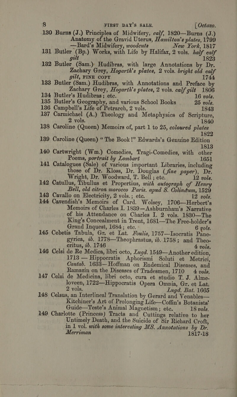 130 Burns (J.) Principles of Midwifery, calf, 1820—Burns (J.) Anatomy of the Gravid Uterus, Hamilton’s plates, 1799 —Bard’s Midwifery, woodcuts New York, 1817 131 Butler (Bp.) Works, with Life by Halifax, 2 vols. half calf 1823 gilt 132 Butler (Sam.) Hudibras, with large Annotations by Dr. Zachary Grey, Hogarth’s plates, 2 vols. bright old calf gilt, FINE COPY 1744 133 Butler (Sam.) Hudibras, with Annotations and Preface by Zachary Grey, Hogarth’s plates, 2 vols. calf gilt 1806 134 Butler’s Hudibras ; ete. 16 vols. 135 Butler’s Geography, and various School Books 25 vols. 136 Campbell’s Life of Petrarch, 2 vols. 1843 137 Carmichael (A.) Theology and Metaphysics of Scripture, 2 vols. 1840 138 Caroline (Queen) Memoirs of, part 1 to 25, coloured plates 1822 139 Caroline (Queen) “The Book!” Edwards’s Genuine Edition 1813 140 Cartwright (Wm.) Comedies, Tragi-Comedies, with other Poems, portrait by Lombart 1651 141 Catalogues va of various important Libraries, including those of Dr. Kloss, Dr. Douglas (jfine paper), Dr. Wright, Dr. Woodward, T. Bell ; etc. 12 vols. 142 Catullus, Tibullus et Propertius, with autograph of Henry Bell, old citron morocco Paris. apud S. Colinéum, 1529 143 Cavallo on Electricity, 2 vols.; ete. 12 vols. 144 Cavendish’s Memoirs of Card. Wolsey, 1706—Herbert’s Memoirs of Charles I. 18839—Ashburnham’s Narrative of his Attendance on Charles I. 2 vols. 1880—The King’s Concealment in Trent, 1681—The Free-holder’s Grand Inquest, 1684; etc. 6 vols. 145 Cebetis Tabula, Gr. et Lat. Foulis, 1757—Isocratis Pane- gyrica, 2b. 1778—Theophrastus, 1b. 1758; and Theo- critus, 7b. 1746 4 vols. 146 Celsi de Re Medica, libri octo, Lugd. 1549— Another edition, 1713 — Hippocratis Aphorismi Soluti et Metrici, Cantab. 1633— Hoffman on Endemical Diseases, and Ramazin on the Diseases of Tradesmen, 1710 4 vols. 147 Celsi de Medicina, libri octo, cura et studio T. J. Alme- loveen, 1722—Hippocratis Opera Omnia, Gr. et Lat. 2 vols. Lugd. Bat. 1665 148 Celsus, an Interlineal Translation by Gerard and Venables— Kitchiner’s Art of Prolonging Life—Coffin’s Botanists’ Guide—Teste’s Animal Magnetism; ete. - 18 vols. 149 Charlotte (Princess) Tracts and Cuttings relative to her Untimely Death, and the Suicide of Sir Richard Croft, in 1 vol. with some interesting MS. Annotations by Dr. Merriman 1817-18