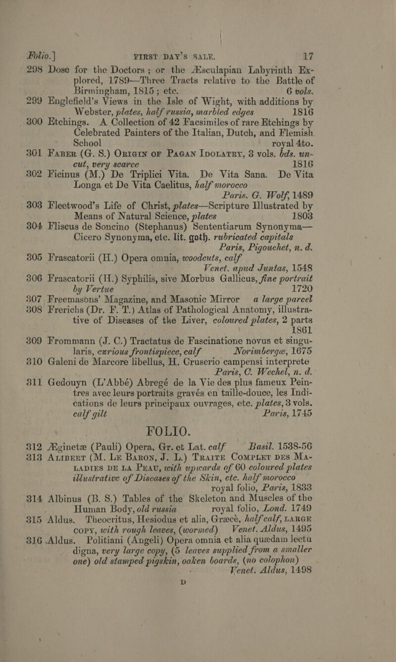 298 Dose for the Doctors ; or the Asculapian Labyrinth Ex- plored, 1789—Three Tracts relative to the Battle of Birmingham, 1815 ; ete. 6 vols. 299 Englefield’s Views in the Isle of Wight, with additions by Webster, plates, half russia, marbled edges 1816 3800 Etchings. <A Collection of 42 Facsimiles of rare Etchings by Celebrated Painters of the Italian, Dutch, and Flemish. School royal 4to. 301 Faper (G. 8.) Ortern or Pagan Iporarry, 8 vols. bds. wn- cut, very scarce 1816 302 Ficinus (M.) De Triplici Vita. De Vita Sana. De Vita Longa et De Vita Caelitus, half morocco Paris, G. Wolf, 1489 303 Fleetwood’s Life of Christ, piates—Scripture Illustrated by Means of Natural Science, plates 1803 304 Fliscus de Soncino (Stephanus) Sententiarum Synonyma— Cicero Synonyma, ete. lit. goth. rwhricated capitals Paris, Pigouchet, n. d. 805 Fraseatorii (H.) Opera omnia, woodcuts, calf Venet. apud Juntas, 1548 806 Frascatorii (11.) Syphilis, sive Morbus Gallicus, fine portrait by Vertue 1720 307, Freemasons’ Magazine, and Masonic Mirror a large parcet 308 Frerichs (Dr. F. T.) Atlas of Pathological Anatomy, illustra- tive of Diseases of the Liver, coleured plates, 2 parts 1861 309 Frommann (J. C.) Tractatus de Fascinatione novus et singu- laris, curious frontispiece, calf Norimberge, 1675 310 Galeni de Marcore libellus, H. Cruserio campensi interprete Paris, C. Wechel, n. d. 311 Gedouyn (L’Abbé) Abregé de la Vie des plus fameux Pein- tres avec leurs portraits gravés en taille-douce, les Indi- cations de leurs principaux ouvrages, ete. plates, 3 vols. calf guilt Paris, 1745 FOLIO. 312 Aivinete (Pauli) Opera, Gr. et Lat. caif Basil. 1538-56 3138 Arizert (M. Le Baron, J. L.) Trarre Compiet pes Ma- LADIES DE LA Puav, with upwards of 60 coloured plates ildustrative of Diseases of the Skin, ete. half morocco royal folio, Paris, 18338 314 Albinus (B. 8.) Tables of the Skeleton and Muscles of the Human Body, old russia royal folio, Lond. 1749 315 Aldus. Theocritus, Hesiodus et alia, Greece, halfcalf, LARGE . copy, with rough leaves, (wormed) Venet. Aldus, 1495 316 Aldus. Politiani (Angeli) Opera omnia et alia queedam lectu digna, very large copy, (5 leaves supplied from a smaller one) old stamped pigskin, oaken boards, (no colophon) Venet. Aldus, 1498 D