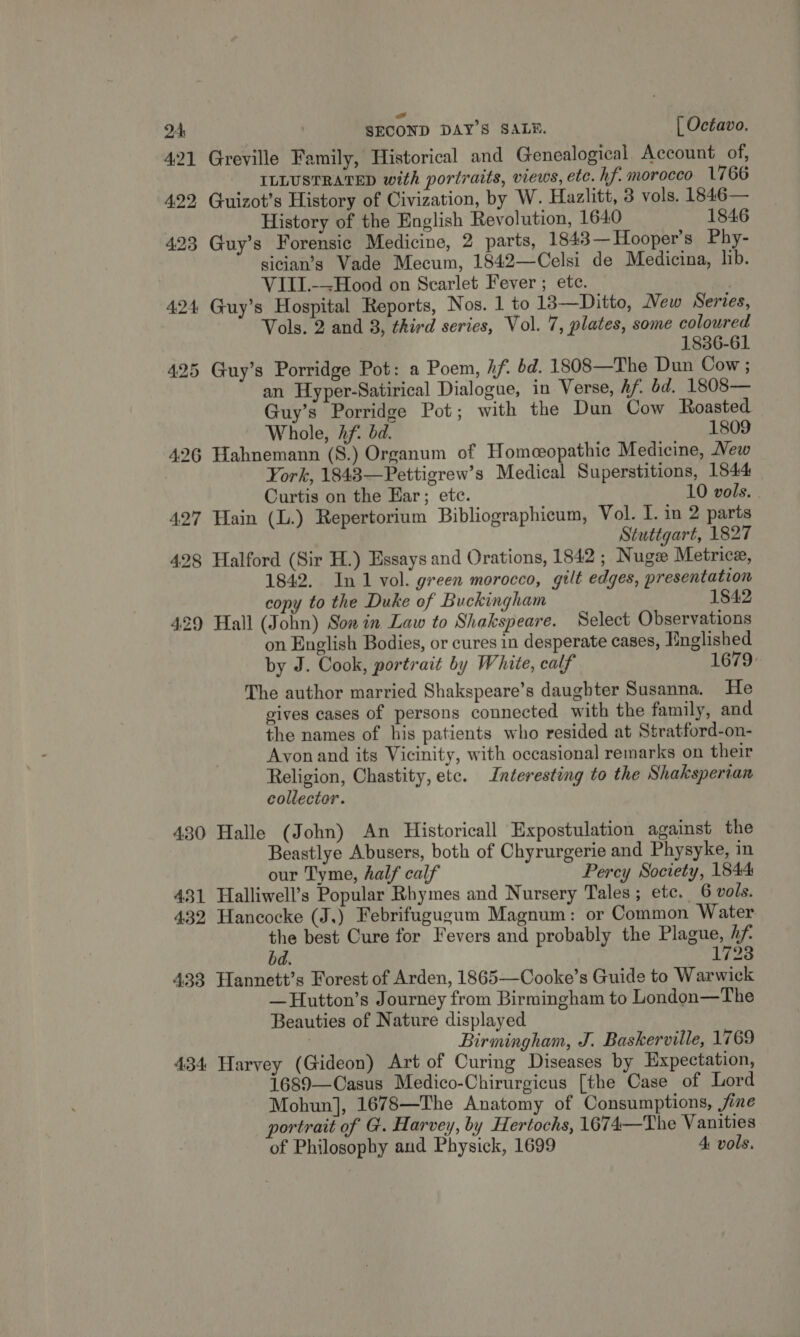 ow 2A , SECOND DAY’S SALE. [ Octavo. 421 Greville Family, Historical and Genealogical Account of, ILLUSTRATED with portraits, views, etc. hf morocco 1766 422, Guizot’s History of Civization, by W. Hazlitt, 3 vols. 1846— | History of the English Revolution, 1640 1846 423 Guy’s Forensic Medicine, 2 parts, 1843— Hooper's Phy- sician’s Vade Mecum, 1842—Celsi de Medicina, lib. VIII.-~Hood on Scarlet Fever ; ete. 424 Guy’s Hospital Reports, Nos. 1 to 13—Ditto, New Series, Vols. 2 and 8, third series, Vol. 7, plates, some coloured 1836-61 425 Guy’s Porridge Pot: a Poem, if. bd. 1808—The Dun Cow ; an Hyper-Satirical Dialogue, in Verse, Af bd. 1808— Guy’s Porridge Pot; with the Dun Cow Roasted Whole, Af. bd. 1809 426 Hahnemann (S.) Organum of Homeeopathic Medicine, New ork, 1843—Pettigrew’s Medical Superstitions, 1544 Curtis on the Ear; etc. 10 vols. . 427 Hain (L.) Repertorium Bibliographicum, Vol. I. in 2 parts Stuttgart, 1827 428 Halford (Sir H.) Essays and Orations, 1842 ; Nug Metrice, 1842. In 1 vol. green morocco, gilt edges, presentation copy to the Duke of Buckingham 1842 429 Hall (John) Son in Law to Shakspeare. Select Observations on English Bodies, or cures in desperate cases, Hnglished by J. Cook, portrait by White, calf 1679: The author married Shakspeare’s daughter Susanna. He gives cases of persons connected with the family, and the names of his patients who resided at Stratford-on- Ayonand its Vicinity, with occasional remarks on their Religion, Chastity, etc. Interesting to the Shaksperian collector. 430 Halle (John) An Historicall Expostulation against the Beastlye Abusers, both of Chyrurgerie and Physyke, in our Tyme, half calf Percy Society, 1844 431 Halliwell’s Popular Rhymes and Nursery Tales; etc. 6 vols. 432 Hancocke (J,) Febrifugugum Magnum: or Common Water the best Cure for Fevers and probably the Plague, hf bd. 1728 433 Hannett’s Forest of Arden, 1865—Cooke’s Guide to Warwick —Hautton’s Journey from Birmingham to London—The Beauties of Nature displayed | Birmingham, J. Baskerville, 1769 434 Harvey (Gideon) Art of Curing Diseases by Expectation, 1689—Casus Medico-Chirurgicus [the Case of Lord Mohun], 1678—The Anatomy of Consumptions, jine portrait of G. Harvey, by Hertochs, 1674—The Vanities