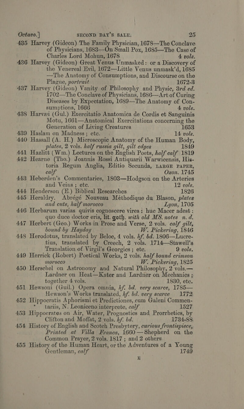435 Harvey (Gideon) The Family Physician, 1678—The Conclave of Physicians, 1683—On Small Pox, 1685—The Case of Charles Lord Mohun, 1678 4: vols. 436 Harvey (Gideon) Great Venus Unmasked: or a Discovery of the Venereal Evil, 1672—Little Venus unmask’d, 1685 —The Anatomy of Consumptions, and Discourse on the Plague, portrait 1672-3 437 Harvey (Gideon) Vanity of Philosophy and Physic, 3rd ed. 1702—The Conclave of Physicians, 1686—Art of Curing Diseases by Expectation, 1689—The Anatomy of Con- sumptions, 1666 4 vols. 438 Harvei (Gul.) Exercitatio Anatomica de Cordis et Sanguinis Motu, 1661—Anatomical Exercitations concerning the Generation of Living Creatures 1653 439 Haslam on Madness ; ete. 14 vols. 440 Hassall (A. H.) Microscopic Anatomy of the Human Body, plates, 2 vols. half russia gilt, gilt edges 1849 441 Hazlitt (Wm.) Lectures on the English Poets, half calf 1819 442 Hearne (Tho.) Joannis Rossi Antiquarii Warwicensis, His- toria Regum Anglia, Editio Secunda, LARGE PAPER, calf | Oxon. 1745 443 Heberden’s Commentaries, 1803—Hodgson on the Arteries and Veius; ete. 12 vols. 444, Henderson (E.) Biblical Researches 1826 445 Heraldry. Abrégé Nouveau Methodique du Blason, plates and cuts, half morocco Lyon, 1705 446 Herbarum varias quivis cognoscere vires: hue Macer adest : quo duce doctor eris, lit. goth. with old MS. notes n. d. 447 Herbert (Geo.) Works in Prose and Verse, 2 vols. calf gilt, bound by Hayday ~ W. Pickering, 1846 448 Herodotus, translated by Beloe, 4 vols. Af. 6d. 1806—Lucre- tius, translated by Creech, 2 vols. 1714—Stawell’s | Translation of Virgil’s Georgics ; ete. 9 vols. 449 Herrick (Robert) Poetical Works, 2 vols. half bound crimson morocco W. Pickering, 1825 450 Herschel on Astronomy and Natural Philosophy, 2 vols.— Lardner on Heat—Kater and Lardner on Mechanics ; together 4 vols. 1830, ete. 451 Hewsoni (Guil.) Opera omnia, hf bd. very scarce, 1785— Stewson’s Works translated, Af. bd. very scarce 1772 452 Hippocratis Aphorismi et Predictiones, cum Galeni Commen- * tariis, N. Leoniceno interprete, calf 1527 453 Hippocrates on Air, Water, Prognostics and Prorrhetics, by Clifton and Moffat, 2 vols. hf. bd. 1734-88 454 History of English and Scotch Presbytery, curious frontispiece, Printed at Villa Franca, 1660—Shepherd on the Common Prayer, 2 vols. 1817 ; and 2 others 455 History of the Human Heart, or the Adventures of a Young Gentleman, calf 1749 E