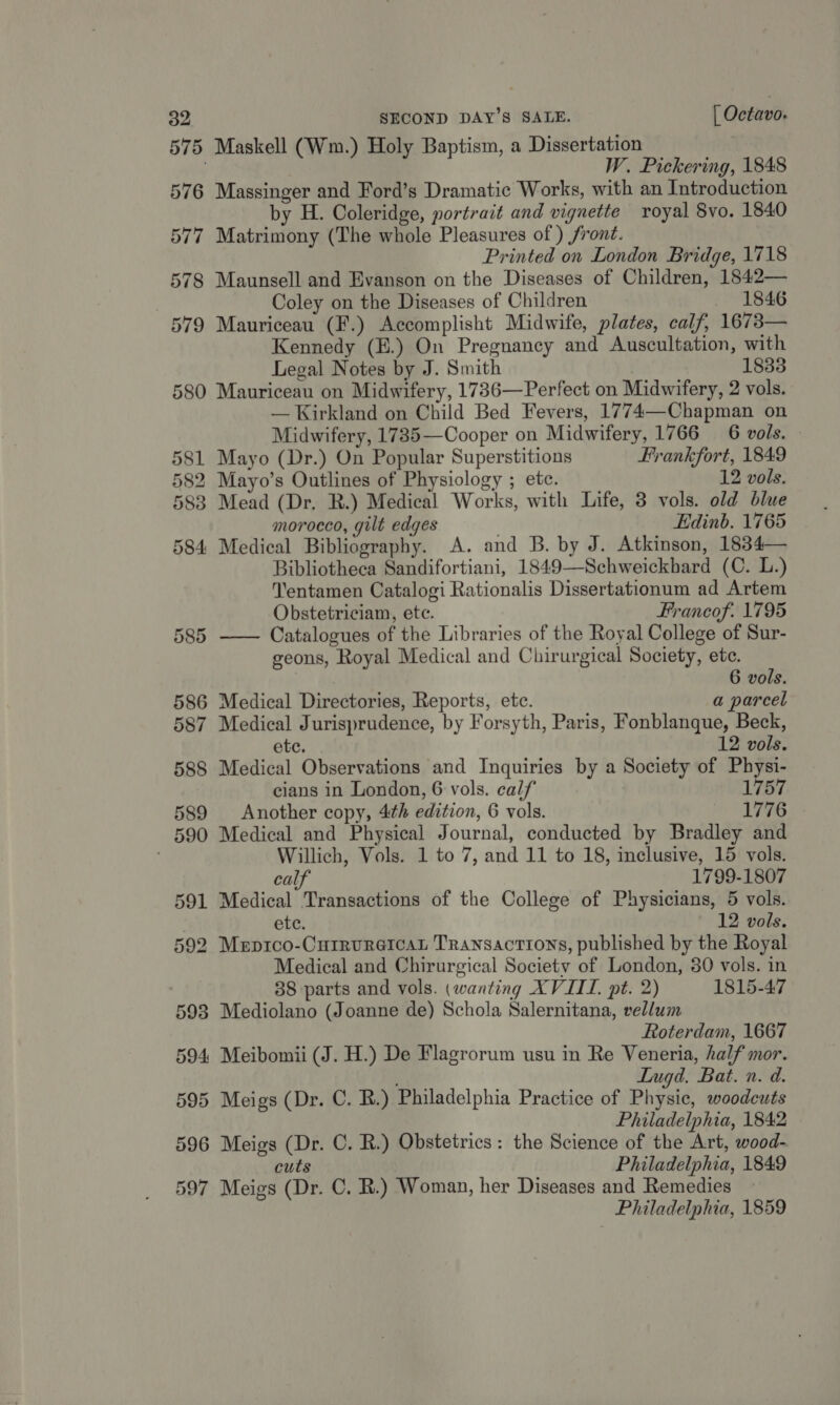596 597 Maskell (Wm.) Holy Baptism, a Dissertation W. Pickering, 1848 Massinger and Ford’s Dramatic Works, with an Introduction by H. Coleridge, portrait and vignette royal 8vo, 1840 Matrimony (The whole Pleasures of ) front. Printed on London Bridge, 1718 Maunsell and Evanson on the Diseases of Children, 1842— Coley on the Diseases of Children 1846 Mauriceau (F.) Accomplisht Midwife, plates, calf, 1673— Kennedy (E.) On Pregnancy and Auscultation, with Legal Notes by J. Smith 1833 Mauriceau on Midwifery, 1736—Perfect on Midwifery, 2 vols. — Kirkland on Child Bed Fevers, 1774—Chapman on Midwifery, 1785—Cooper on Midwifery, 1766 6 vols. © Mayo (Dr.) On Popular Superstitions Frankfort, 1849 Mayo’s Outlines of Physiology ; ete. 12 vols. Mead (Dr. RB.) Medical Works, with Life, 3 vols. old blue morocco, gilt edges Edinb. 1765 Medical Bibliography. A. and B. by J. Atkinson, 1834— Bibliotheca Sandifortiani, 1849—Schweickbard (C. L.) Tentamen Catalogi Rationalis Dissertationum ad Artem Obstetriciam, ete. Francof. 1795 —— Catalogues of the Libraries of the Royal College of Sur- geons, Royal Medical and Chirurgical Society, ete. 6 vols. Medical Directories, Reports, etc. a parcel Medical Jurisprudence, by Forsyth, Paris, Fonblanque, Beck, ete. 12 vols. Medical Observations and Inquiries by a Society of Physi- cians in London, 6 vols. calf 1757 Another copy, 4th edition, 6 vols. 1776 Medical and Physical Journal, conducted by Bradley and Willich, Vols. 1 to 7, and 11 to 18, inclusive, 15 vols. calf 1799-1807 Medical Transactions of the College of Physicians, 5 vols. ete. 12 vols. Medical and Chirurgical Society of London, 30 vols. in 38 parts and vols. (wanting XVIIL. pt. 2) 1815-47 Mediolano (Joanne de) Schola Salernitana, vellum Roterdam, 1667 Meibomii (J. H.) De Flagrorum usu in Re Veneria, half mor. LInugd. Bat. n. d. Meigs (Dr. C. BR.) Philadelphia Practice of Physic, woodeuts Philadelphia, 1842 Meigs (Dr. C. R.) Obstetrics: the Science of the Art, wood- cuts Philadelphia, 1849 Meigs (Dr. C. R.) Woman, her Diseases and Remedies Philadelphia, 1859