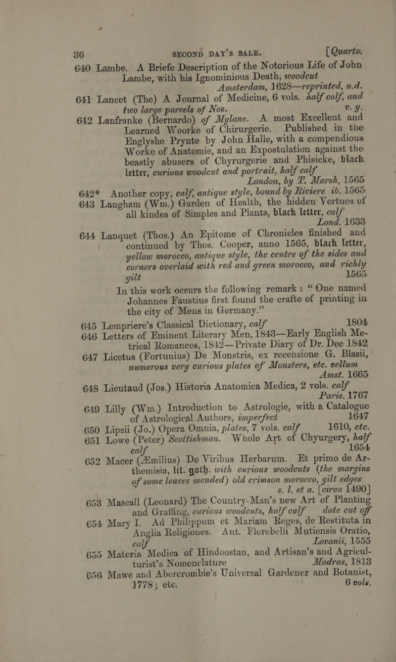 640 Lambe. A Briefe Description of the Notorious Life of John Lambe, with his Ignowinious Death, woodcut Amsterdam, 1628—reprinted, n.d. 641 Lancet (The) A Journal of Medicine, 6 vols. half cals; and two large parcels of Nos. Vv. Y- 642 Lanfranke (Bernardo) of Mylane. A most Excellent and Learned Woorke of Chirurgerie. Published in the Englyshe Prynte by John Halle, with a compendious Worke of Anatomie, and an Expostulation against the beastly abusers of Chyrurgerie and Phisicke, black letter, curious woodeut and portrait, half calf London, by T. Marsh, 1565 642* Another copy, calf, antique style, bound by Riviere 1b. 1565 643 Langham (Wm.) Garden of Health, the hidden Vertues of all kindes of Simples and Plants, black letter, calf Lond, 1638 644 Lanquet (Thos.) An Epitome of Chronicles finished and continued by Thos. Cooper, anno 1565, black Tetter, yellow morocco, antique style, the centre of the sides and corners overlaid with red and green morocco, and richly gut 1565 In this work occurs the following remark: “ One named Johannes Faustius first found the ecrafte of printing in the city of Mens in Germany.” 645 Lempriere’s Classical Dictionary, calf 1804 646 Letters of Eminent Literary Men, 1848—Early English Me- trical Romances, 1842—Private Diary of Dr. Dee 1842 647 Licetus (Fortunius) De Monstris, ex recensione G. Blasii, numerous very curious plates of Monsters, ete. vellum Amst. 1665 648 Lieutaud (Jos.) Historia Anatomica Medica, 2 vols. calf Paris. 1767 649 Lilly (Wm.) Introduction to Astrologie, with a Catalogue of Astrological Authors, amperfect 1647 650 Lipsii (Jo.) Opera Omnia, plates, 7 vols. calf 1610, ete. 651 Lowe (Peter) Scottishman. Whole Art of Chyurgery, half calf 1654 652 Macer (milius) De Viribus Herbarum. Et primo de Ar- themisia, ltt. goth. with curious woodeuts ( the margins of some leaves mended) old crimson morocco, gilt edges s. l, et a. [cirea 1490] 653 Mascall (Leonard) The Country-Man’s new Art of Planting and Grafling, curious woodcuts, half calf date cut off 654 Mary I. Ad Philippum et Mariam Reges, de Restituta in Anglia Religiones. Ant. Flcrebelli Mutiensis Oratio, calf Lovanii, 1555 655 Materia Medica of Hindoostan, and Artisan’s and Agricul- turist’s Nomenclature Madras, 1818 656 Mawe and Abercrombie’s Universal Gardener and Botanist, 1778; ete. . 6 vols.