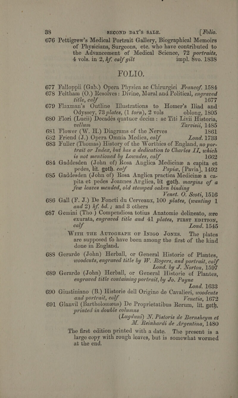 676 Pettigrew’s Medical Portrait Gallery, Biographical Memoirs of Physicians, Surgeons, etc. who have contributed to the Advancement of Medical Science, 72 portraits, 4 vols. in 2, hf. calf gilt ~ impl. 8vo. 1838 FOLIO. 677 Falloppiui (Gab.) Opera Physica ac Chirurgici Francof. 1584 678 Feltham (O.) Resolves: Divine, Moral and Political, engraved title, calf 1677 679 Flaxman’s Outline Illustrations to Homer’s Iliad and- Odyssey, 73 plates, (1 torn),2 vols — _ oblong, 1805 680 Flori (Lucii) Decades quatuor decim: ac Titi Livii Historia, vellum | } Tarvisit, 1485 681 Flower (W. H.) Diagrams of the Nerves 1861 682 Friend (J.) Opera Omnia Medica, calf Lond. 1733 683 Fuller (Thomas) History of the Worthies of England, no por- trait or Index, but has a dedication to Charles II, which is not mentioned by Lowndes, calf 1662 684 Gaddesden (John of) Rosa Anglica Medicine a capita et pedes, lit. goth. ca/f Papia@, [Pavia], 1492 685 Gaddesden (John of) Rosa Anglica practica Medicine a ca- pita et pedes Joannes Arglica, lit goth. margins of a Sew leaves mended, old stamped oaken binding Venet. O. Scoti, 1516 686 Gall (F. J.) De Foncti du Cerveaux, 100 plates, (wanting 1 and 2) hf. bd. ; and 3 others 687 Gemini (Tho.) Compendiosa totius Anatomie delineato, xre exurata, engraved title and 41 plates, FIRST EDITION, calf Lond, 1545 Wirn tHe Avtrocrarn or Inigo Jonus. The plates are supposed to have been among the first of the kind done in England. | 688 Gerarde (John) Herball, or General Historie of Plantes, woodcuts, engraved title by W. Rogers, and portrait, calf . Lond. by J. Norton, 1597 689 Gerarde (John) Herball, or General Historie of Plantes, engraved title containing portrait, by Jo. Payne me | Lond. 1633 690 Giustiniano (B.) Historie dell Origine de Cavalieri, woodeuts and portrait, calf Venetia, 1672 691 Glanvil (Bartholomeus) De Proprietatibus Rerum, lit, goth, printed in double columns (Lugduni) N. Pistoris de Bernsheym et M. Reinhardi de Argentina, 1480 The first edition printed with a date. The present is a large copy with rough leaves, but is somewhat wormed at the end. |