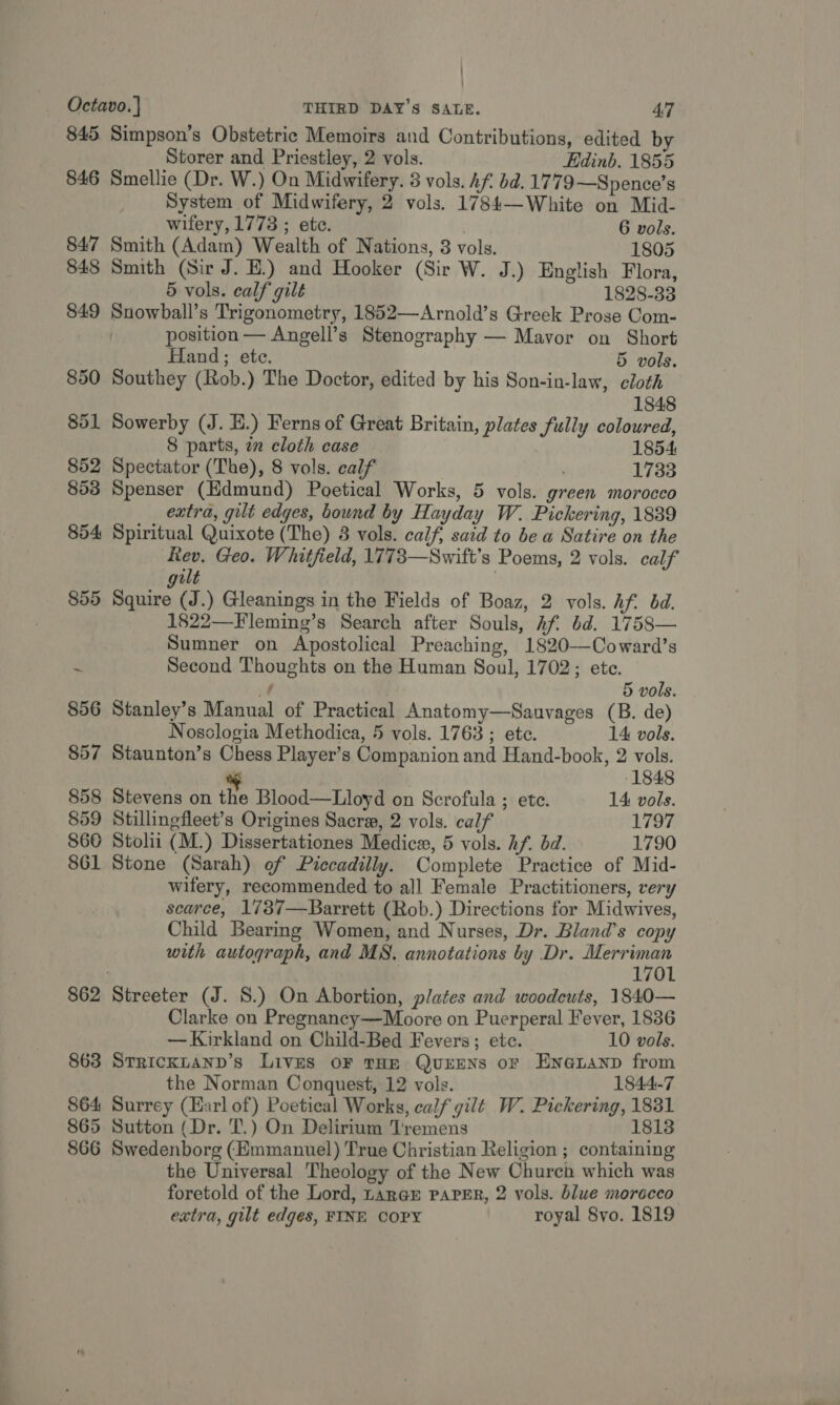 845 Simpson’s Obstetric Memoirs and Contributions, edited by Storer and Priestley, 2 vols. Edinb. 1855 846 Smellie (Dr. W.) On Midwifery. 8 vols. Af. bd. 1779—Spence’s System of Midwifery, 2 vols. 1784—White on Mid- wifery, 1773 ; ete. : 6 vols. 847 Smith (Adam) Wealth of Nations, 3 vols. 1805 848 Smith (Sir J. E.) and Hooker (Sir W. J.) English Flora, 5 vols. calf gilt 1828-33 849 Snowball’s Trigonometry, 1852—Arnold’s Greek Prose Com- position — Angell’s Stenography — Mavor on Short Hand; ete. 5 vols. 850 Southey (Rob.) The Doctor, edited by his Son-in-law, cloth 1848 851 Sowerby (J. H.) Ferns of Great Britain, plates fully coloured, 8 parts, 7 cloth case 1854 852 Spectator (The), 8 vols. calf . 1733 853 Spenser (Edmund) Poetical Works, 5 vols. green morocco extra, gilt edges, bound by Hayday W. Pickering, 1839 854 Spiritual Quixote (The) 3 vols. calf, said to be a Satire on the Rev. Geo. Whitfield, 1773—Swift’s Poems, 2 vols. calf gilt 855 Squire (J.) Gleanings in the Fields of Boaz, 2 vols. hf. bd. 1822—Fleming’s Search after Souls, Af. bd. 1758— Sumner on Apostolical Preaching, 1820-—Coward’s ¥ Second Thoughts on the Human Soul, 1702; ete. | 5 vols. 856 Stanley’s Manual of Practical Anatomy—Sauvages (B. de) Nosclogia Methodica, 5 vols. 1763 ; ete. 14 vols. 857 Staunton’s Chess Player’s Companion and Hand-book, 2 vols. . 1848 858 Stevens on the Blood—Lloyd on Scrofula ; ete. 14 vols. 859 Stillingfleet’s Origines Sacra, 2 vols. calf 1797 860 Stoli (M.) Dissertationes Medica, 5 vols. hf. bd. 1790 861 Stone (Sarah) of Piccadilly. Complete Practice of Mid- wifery, recommended to all Female Practitioners, very scarce, 1787—Barrett (Rob.) Directions for Midwives, Child Bearing Women, and Nurses, Dr. Bland’s copy with autograph, and MS. annotations by Dr. unmet? 862 Streeter (J. 8S.) On Abortion, plates and woodcuts, 1840— Clarke on Pregnancy—Moore on Puerperal Fever, 1836 — Kirkland on Child-Bed Fevers; ete. 10 vols. 863 StRickiany’s Lives oF THE QurENs oF En@zanp from the Norman Conquest, 12 vols. 1844-7 864 Surrey (Earl of) Poetical Works, calf gilt W. Pickering, 1831 865 Sutton (Dr. T.) On Delirium Tremens 1813 866 Swedenborg (Emmanuel) True Christian Religion ; containing the Universal Theology of the New Church which was foretold of the Lord, LaraE PAPER, 2 vols. blue moracco extra, gilt edges, FINE COPY royal 8yo. 1819