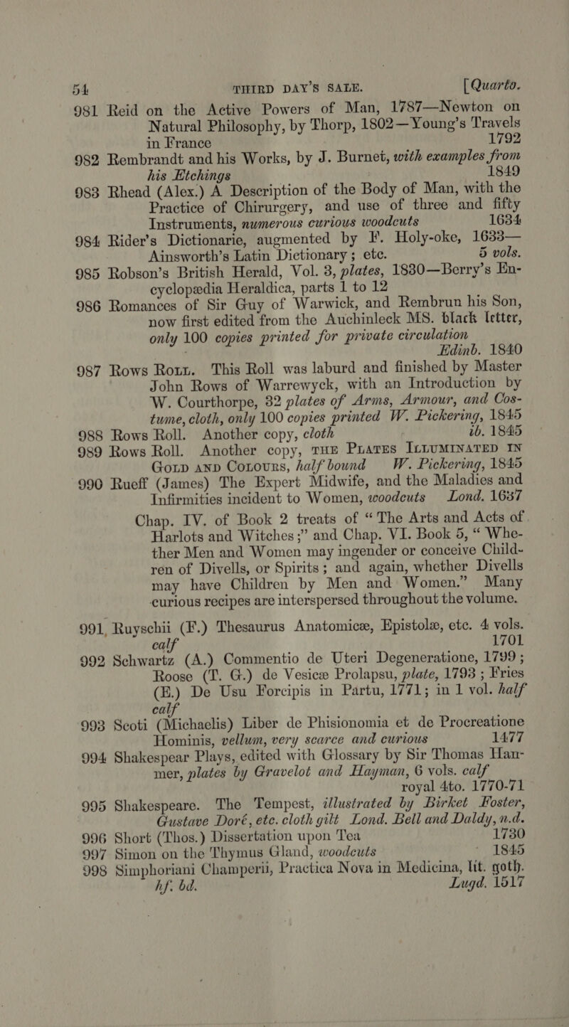 981 Reid on the Active Powers of Man, 1787—Newton on Natural Philosophy, by Thorp, 1802—Young’s Travels in France 1792 982 Rembrandt and his Works, by J. Burnet, with evamples fro his Htchings | 1849 983 Rhead (Alex.) A Description of the Body of Man, with the Practice of Chirurgery, and use of three and fifty Instruments, numerous curious woodcuts 1634 984 Rider’s Dictionarie, augmented by I. Holy-oke, 1633— Ainsworth’s Latin Dictionary ; etc. 5 vols. 985 Robson’s British Herald, Vol. 8, plates, 18830—Berry’s En- cyclopedia Heraldica, parts 1 to 12 986 Romances of Sir Guy of Warwick, and Rembrun his Son, now first edited from the Auchinleck MS. black letter, only 100 copies printed for private circulation Edinb. 1840 987 Rows Rotr. This Roll was laburd and finished by Master John Rows of Warrewyck, with an Introduction by W. Courthorpe, 82 plates of Arms, Armour, and Cos- tume, cloth, only 100 copies printed W. Pickering, 1845 988 Rows Roll. Another copy, cloth ib. 1845 989 Rows Roll. Another copy, THE PrarEs ILLUMINATED IN Gorp anv Coxours, half bound W. Pickering, 1845 990 Rueff (James) The Expert Midwife, and the Maladies and Infirmities incident to Women, woodeuts Lond. 1687 Chap. IV. of Book 2 treats of “The Arts and Acts of Harlots and Witches ;” and Chap. VI. Book 5, “ Whe- ther Men and Women may ingender or conceive Child- ren of Divells, or Spirits; and again, whether Divells may have Children by Men and Women.” Many curious recipes are interspersed throughout the volume. 991, Ruyschii (F.) Thesaurus Anatomice, Epistole, etc. 4 vols. ca 1701 992 Schwartz (A.) Commentio de Uteri Degeneratione, 1799 ; Roose (T. G.) de Vesice Prolapsu, plate, 1793 ; Fries (B.) De Usu Forcipis in Partu, 1771; in 1 vol. half cal 993 Scoti “Mfichaclis) Liber de Phisionomia et de Procreatione Hominis, vellum, very scarce and curious 1477 994 Shakespear Plays, edited with Glossary by Sir Thomas Han- mer, plates by Gravelot and Hayman, 6 vols. calf royal 4to. 1770-71 995 Shakespeare. The Tempest, illustrated by Birket Foster, Gustave Doré, ete. cloth gilt Lond. Bell and Daldy, n.d. 996 Short (Thos.) Dissertation upon Tea 1730 997 Simon on the Thymus Gland, woodeuts ~ 1845 998 Simphoriani Champeri, Practica Nova in Medicina, lit. goth. hf. bd. Lugd. 1517