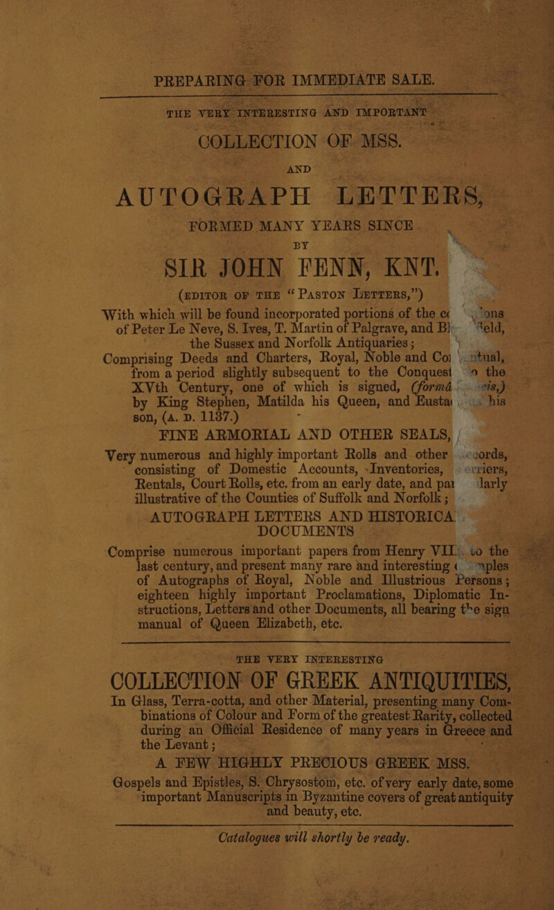   COLLECTION OF MSS. AND AUTOGRAPH LETTERS, FORMED MANY YEARS SINCE. ‘ SIR JOHN TENN, KNT. (eDITOR oF THE “ Paston Lerrers,”) With which will be found incorporated portions of the ‘ons of Peter Le Neve, 8. Ives, T. Martin of Palgrave, and Bl eld, the Sussex and Norfolk Antiquaries ; | Comprising Deeds and Charters, Royal, Noble and ca vontiale ~ from a period slightly subsequent to the Conquest » the — XVth Century, one of which is signed, (formé.. ayy ie by King Stephen, Matilda his Queen, and Busta. is hig: son, (A. D. 1137.) FINE ARMORIAL AND OTHER SEALS, , Very numerous and highly important Rolls and other Jeanna ~~ eonsisting of Domestic Accounts, -Inventories, | rriers, Rentals, Court Rolls, etc. from an early date, and par larly illustrative of the Counties of Suffolk and Norfolk ; ‘ AUTOGRAPH LETTERS AND HISTORICA | DOCUMENTS | manual of ns Elizabeth, etc. ‘THE VERY INTERESTING COLLECTION OF GREEK ANTIQUITIES,  binations of Colour and Form of the oreatest ] Rarity, collected 2 during an Official Residence of many years in the Levant ; A FEW HIGHLY PRECIOUS GREEK MSs. i sided istles, 8. Chrysostom, ete. of very early date, some . important Manuscripts in Byzantine covers of great ae! ; and beauty, ete. . Catalogues will shortly be ready.