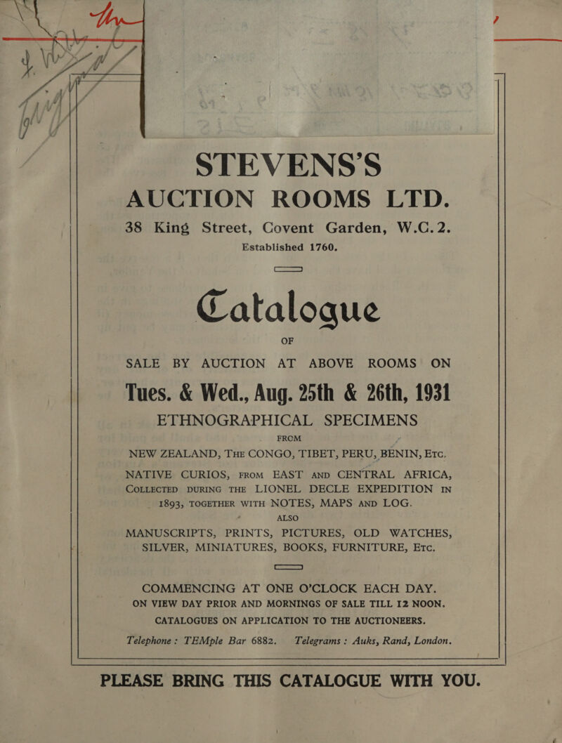  STEVENS'S AUCTION ROOMS LTD. 38 King Street, Covent Garden, W.C. 2. Established 1760. Catalogue SALE BY AUCTION AT ABOVE ROOMS ON Tues. &amp; Wed., Aug. 25th &amp; 26th, 1931 ETHNOGRAPHICAL SPECIMEN FROM “ NEW ZEALAND, THE CONGO, TIBET, PERU, BENIN, ETC, NATIVE CURIOS, FROM EAST AND CENTRAL AFRICA, COLLECTED DURING THE LIONEL DECLE EXPEDITION IN _ 1893, TOGETHER WITH NOTES, MAPS aAnp LOG. ALSO MANUSCRIPTS, PRINTS, PICTURES, OLD WATCHES, SILVER, MINIATURES, BOOKS, FURNITURE, ETc. = COMMENCING AT ONE O’CLOCK EACH DAY. ON VIEW DAY PRIOR AND MORNINGS OF SALE TILL I2 NOON. CATALOGUES ON APPLICATION TO THE AUCTIONEERS. Telephone: TEMple Bar 6882. Telegrams: Auks, Rand, London.