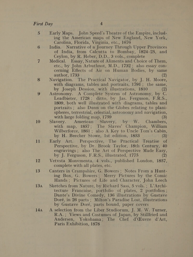 10 11 12 13 134A 144 ing the American maps of New England, New York, Carolina, Florida, Virginia, etc., 1676 India. Narrative of a Journey Through Upper Provinces of India, from Calcutta to Bombay, 1824-25, and Ceylon, by R. Heber, D.D., 3 vols., complete Medical. Essay, Nature of Aliments and Choice of Them, etc., by John Arbuthnot, M.D., 1732; also essay con- cerning Effects of Air on Human Bodies, by. same author, 1733 (2) Navigation. The Practical Navigator, by J. H. Moore, with diagrams, tables and portraits, 1791; the same, by Joseph Dession, with illustrations, 1810 (2) Astronomy. A Complete System of Astronomy, by C. Leadbieter, 1728; ditto, by Jas. Ferguson, F.R.S., 1809, both well illustrated with diagrams, tables and portraits ; also Dunn on the Globes relating to plani- spheres, terrestrial, celestial, astronomy and navigation, with large folding map, 1759 (3) Slavery. American Slavery, by W. Chambers, with map, 1857; The Slaves’ Champion, William Wilberforce, 1861 ; also A Key to Uncle Tom’s Cabin, by H. Beecher Stowe, Ist edition, 1853 _ (3) Early Art. Perspective, The Practical. Treatise of Perspective, by Dr. Brook Taylor, 18th Century, 40 engravings ; also The Art of Perspective Made Easy, by J. Ferguson, F.R.S., illustrated, 1775 (2) Vetvsta Monvmenta, 4 vols., published London, 1857, complete with all plates, etc. ; Canters in Crampshire, G. Bowers; Notes From a Hunt- ing Box, G. Bowers; Merry Pictures by the Comic Hands; Pictures of Life and Character, John Leech Sketches from Nature, by Richard Sass, 5 vols. ; L’Archi- tecture Francaise, portfolio of plates, 2 portfolios ; Dante’s Divine Comedy, 136 illustrations by Gustave Doré, in 26 parts; Milton’s Paradise Lost, illustrations by Gustave Doré, parts bound, paper covers A selection from the Liber Studiorum, J. M. W. Turner, R.A.; Views and Costumes of Japan, by Stillfried and Andersen, Yokohama; The Chef d’Cuvre d’Art, Paris Exhibition, 1878