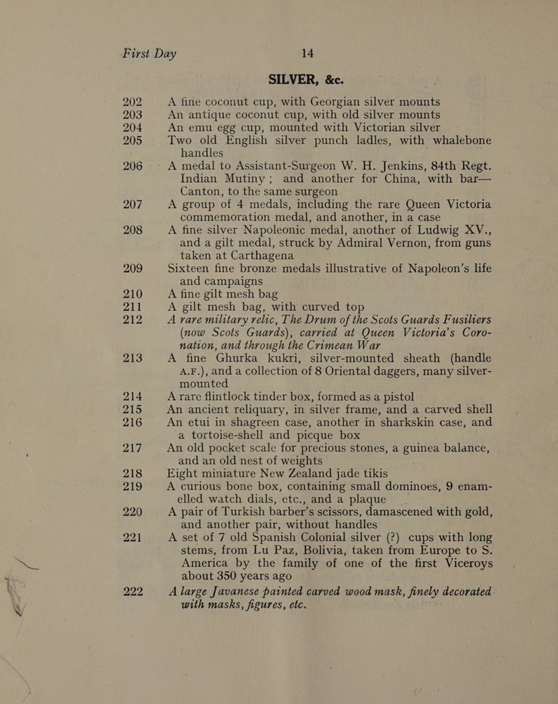 a 202 203 204 205 206 207 208 209 210 211 212 213 214 215 216 217 218 219 220 221 SILVER, &amp;c. A fine coconut cup, with Georgian silver mounts An antique coconut cup, with old silver mounts An emu egg cup, mounted with Victorian silver Two old English silver punch ladles, with whalebone handles A medal to Assistant-Surgeon W. H. Jenkins, 84th Regt. Indian Mutiny; and another for China, with bar— Canton, to the same surgeon A group of 4 medals, including the rare Queen Victoria commemoration medal, and another, in a case A fine silver Napoleonic medal, another of Ludwig XV., and a gilt medal, struck by Admiral Vernon, from guns taken at Carthagena Sixteen fine bronze medals illustrative of Napoleon’s life and campaigns A fine gilt mesh bag A gilt mesh bag, with curved top A rare military relic, The Drum of the Scots Guards Fusiliers (now Scots Guards), carried at Queen Victorta’s Coro- nation, and through the Crimean War A fine Ghurka kukri, silver-mounted sheath (handle A.F.), and a collection of 8 Oriental daggers, many silver- mounted A rare flintlock tinder box, formed as a pistol An ancient reliquary, in silver frame, and a carved shell An etui in shagreen case, another in sharkskin case, and a tortoise-shell and picque box An old pocket scale for precious stones, a guinea balance, and an old nest of weights | Eight miniature New Zealand jade tikis A curious bone box, containing small dominoes, 9 enam- elled watch dials, etc., and a plaque A pair of Turkish barber’s scissors, damascened with gold, and another pair, without handles A set of 7 old Spanish Colonial silver (?) cups with long stems, from Lu Paz, Bolivia, taken from Europe to S. America by the family of one of the first Viceroys about 350 years ago A large Javanese painted carved wood mask, Smelt decorated with masks, figures, etc.