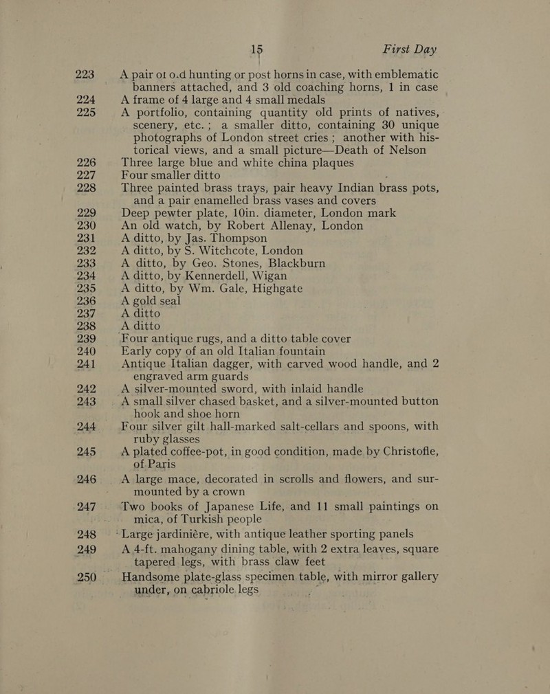224 229 226 227 228 229 230 231 932 233 234 235 236 237 238 239 240 241 242 243 244 245 246 247 249 15 First Day banners attached, and 3 old coaching horns, 1 in case A frame of 4 large and 4 small medals A portfolio, containing quantity old prints of natives, scenery, etc.; a smaller ditto, containing 30 unique photographs of London street cries ; another with his- torical views, and a small picture—Death of Nelson Three large blue and white china plaques Four smaller ditto Three painted brass trays, pair heavy Indian brass pots, and a pair enamelled brass vases and covers Deep pewter plate, 10in. diameter, London mark An old watch, by Robert Allenay, London A ditto, by Jas. Thompson A ditto, by S. Witchcote, London A ditto, by Geo. Stones, Blackburn A ditto, by Kennerdell, Wigan A ditto, by Wm. Gale, Highgate A gold seal A ditto Four antique rugs, and a ditto table cover Early copy of an old Italian fountain Antique Italian dagger, with carved wood handle, and 2 engraved arm guards A silver-mounted sword, with inlaid handle hook and shoe horn Four silver gilt hall-marked salt-cellars and spoons, with ruby glasses A plated coffee-pot, in good condition, made by Christofle, of. Paris mounted by a crown Two books of Japanese Life, and 11 small paintings on mica, of Turkish people A 4-ft. mahogany dining table, with 2 extra leaves, square tapered legs, with brass claw feet under, on cabriole legs