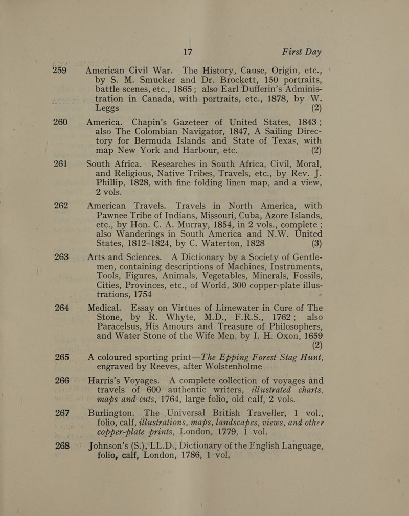 259 260 262 263 264 265 17 First Day by S. M. Smucker and Dr. Brockett, 150 portraits, battle scenes, etc., 1865; also Earl Dufferin’s Adminis- tration in Canada, with portraits, etc., 1878, by W. Leggs (2) America. Chapin’s Gazeteer of United States, 1843 ; also The Colombian Navigator, 1847, A Sailing Direc- tory for Bermuda Islands and State of Texas, with map New York and Harbour, etc. (2) South Africa. Researches in South Africa, Civil, Moral, and Religious, Native Tribes, Travels, etc., by Rev. J. Phillip, 1828, with fine folding linen map, and a view, 2 vols. American Travels. Travels in North America, with Pawnee Tribe of Indians, Missouri, Cuba, Azore Islands, etc., by Hon. C. A. Murray, 1854, in 2 vols., complete ; also Wanderings in South America and N.W. United States, 1812-1824, by C. Waterton, 1828 (3) Arts.and Sciences. A Dictionary by a Society of Gentle- men, containing descriptions of Machines, Instruments, Tools, Figures, Animals, Vegetables, Minerals, Fossils, Cities, Provinces, etc., of World, 300 OE PErSDIate es trations, 1754 Medical. Essay on Virtues of Limewater in Cure of The Stone, by KR. Whyte, M.D. cE-E:S,, 1762; also Paracelsus, His Amours and Treasure of Philosophers, and Water Stone of the Wife Men, by I. H. Oxon, 1659 (2) A coloured sporting print—The Epping Forest Stag Hunt, engraved by Reeves, after Wolstenholme Harris’s Voyages. A complete collection of voyages and travels of 600° authentic writers, illustrated charts, maps and cuts, 1764, large folio, old calf, 2 vols. Burlington. The Universal British Traveller, 1 vol., folio, calf, ilustrations, maps, landscapes, views, and other copper-plate prints, London, 1779, 1 vol. folio, calf, London, 1786, 1 vol,