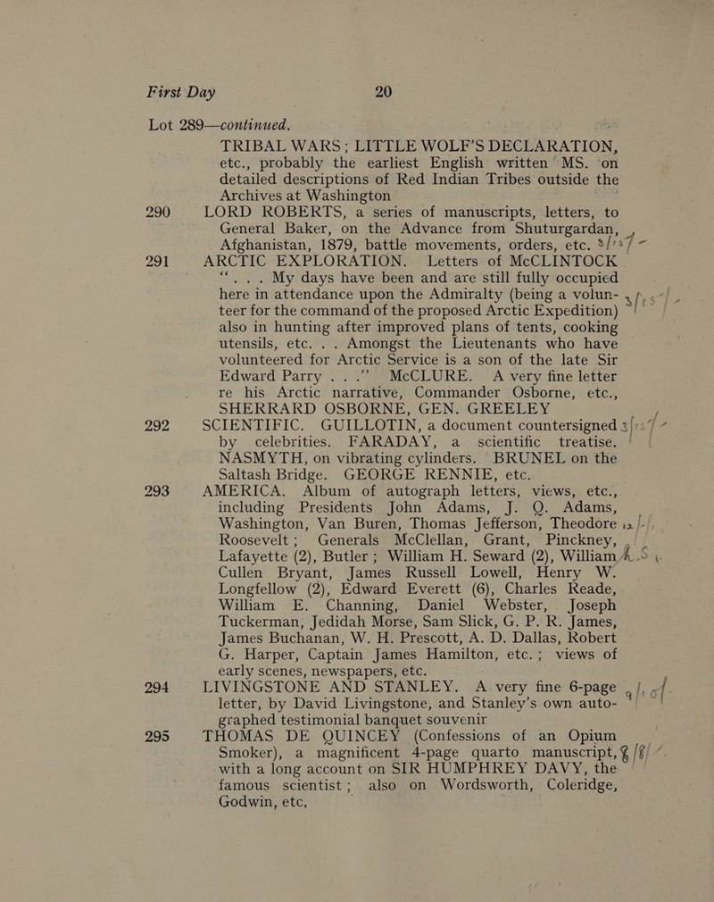 290 291 292 294 295 TRIBAL WARS; LITTLE WOLF’S DECLARATION, etc., probably the earliest English written’ MS. on detailed descriptions of Red Indian Tribes outside the Archives at Washington | : LORD ROBERTS, a series of manuscripts, letters, to General Baker, on the Advance from Shuturgardan, , Afghanistan, 1879, battle movements, orders, etc. 3/ re] = ARCTIC EXPLORATION. Letters of McCLINTOCK “|. . My days have been and are still fully occupied teer for the command of the proposed Arctic Expedition) also in hunting after improved plans of tents, cooking © utensils, etc. . . Amongst the Lieutenants who have volunteered for Arctic Service is a son of the late Sir Edward Parry ...’’ McCLURE. A very fine letter re his Arctic narrative, Commander Osborne, etc., SHERRARD OSBORNE, GEN. GREELEY by celebrities. FARADAY, a scientific treatise. | NASMYTH, on vibrating cylinders. BRUNEL on the Saltash Bridge. GEORGE RENNIE, etc. AMERICA. Album of autograph letters, views, etc., including Presidents John Adams, J. Q. Adams, Washington, Van Buren, Thomas Jefferson, Theodore .. F Roosevelt ; Generals McClellan, Grant, Pinckney, . Cullen Bryant, James Russell Lowell, Henry W. Longfellow (2), Edward Everett (6), Charles Reade, William E. Channing, Daniel Webster, Joseph Tuckerman, Jedidah Morse, Sam Slick, G. P. R. James, James Buchanan, W. H. Prescott, A. D. Dallas, Robert G. Harper, Captain James Hamilton, etc.; views of early scenes, newspapers, etc. LIVINGSTONE AND STANLEY. A very fine 6-page g/t letter, by David Livingstone, and Stanley’s own auto- graphed testimonial banquet souvenir THOMAS DE QUINCEY (Confessions of an Opium with a long account on SIR HUMPHREY DAVY, the famous scientist; also on Wordsworth, Coleridge, Godwin, etc, j