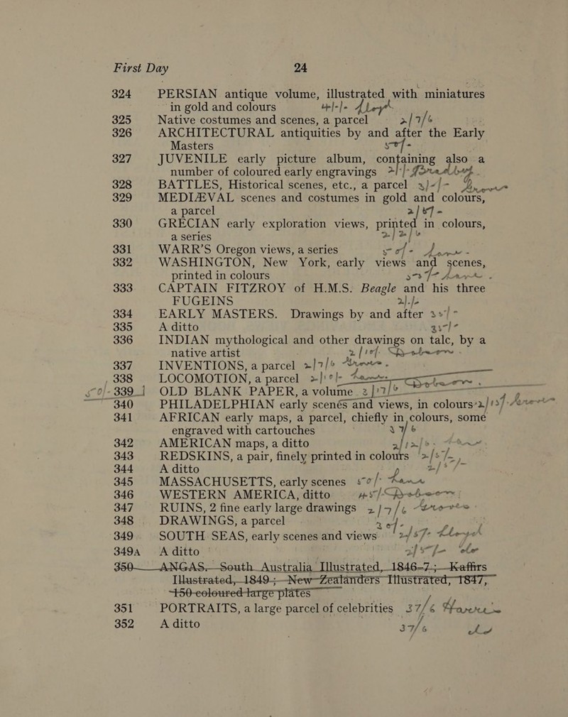 ic. 324 PERSIAN antique volume, illustrated with miniatures in gold and colours Lp}-/. 325 Native costumes and scenes, a parcel ——_&gt;/ 7/ 6 : 326 ARCHITECTURAL antiquities by set after the Barly Masters 327 JUVENILE early picture album, confaining also a number of coloured early engravings ~ Apt 328 BATTLES, Historical scenes, etc., a parcel s)-] = eae 329 MEDLEVAL scenes and costumes in gold and colours, a parcel a/&amp;7 - 330 GRECIAN early exploration views, pe ited in colours, a series och jee 331 WARR’S Oregon views, a series Ng of. . oF init 332 WASHINGTON, New York, early views and eae printed in colours 3-3 7% An 333 CAPTAIN FITZROY of H.M.S. Beagle and his ae FUGEINS 2)./- 334. EARLY MASTERS. Drawings by and after 37 ~ 335 A ditto ed he 336 INDIAN mythological and other drawings on talc, by a native artist 2 ie}. SR +4ew .    337. INVENTIONS, a parcel &gt;]7/¢ tyres . 338 LOCOMOTION, a parcel &gt;]'?/- “Aen: | »/- 339 | OLD BLANK PAPER, a volume 3) ~ 340 PHILADELPHIAN early scenés and views, in 1 coloars! aos. FUE 341 AFRICAN early maps, a parcel, chiefly in colours, somé engraved with cartouches iad 342 AMERICAN maps, a ditto of 1a] 6 tn 343 REDSKINS, a pair, finely printed in colours &gt; &gt;[e/ $s, 344 A ditto wy, 345 MASSACHUSETTS, early scenes s-¢/: Aan 346 WESTERN AMERICA, ditto ws] &lt;pyrothoer a 347 RUINS, 2 fine early large drawings 2 4 / , Brores 348 DRAWINGS, a parcel | | 349. SOUTH SEAS, early scenes and views Pik af $7 7: Lheyed &amp; . Aro vw 3494 &lt;Aditto | a/sx-j- ‘ele 350—__ANGAS.—South_Aust aun fmastiatca ‘1846-9. Ss Ilustrated,1849-— New—Zealanders “Iitustrated;-1847,— 450-eoloured-targe plates 351 PORTRAITS, a large parcel of celebrities 37/6 Woveke 352 Aditto Pe bp,