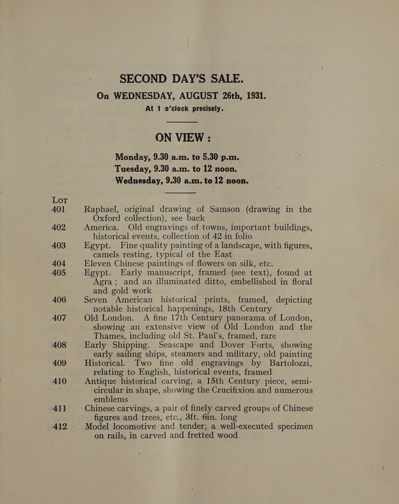 Lot 401 402 403 404 405 406 407 408 410 SECOND DAY’S SALE. On WEDNESDAY, AUGUST 26th, 1931. At 1 o’clock precisely. ON VIEW : Monday, 9.30 a.m. to 5.30 p.m. Tuesday, 9.30 a.m. to 12 noon. Wednesday, 9.30 a.m. to 12 noon. Raphael, original drawing of Samson (drawing in the Oxford collection), see back America. Old engravings of towns, important buildings, historical events, collection of 42 in folio Egypt. Fine quality painting of a landscape, with figures, camels resting, typical of the East Eleven Chinese paintings of flowers on silk, etc. Egypt. Early manuscript, framed (see text), found at Agra; and an illuminated ditto, embellished in floral and gold work Seven American historical prints, framed, depicting notable historical happenings, 18th Century Old London. A fine 17th Century panorama of London, showing an extensive view of Old London and the Thames, including old St. Paul’s, framed, rare Early Shipping. Seascape and Dover Forts, showing early sailing ships, steamers and military, old painting Historical. Two fine old engravings by Bartolozzi, relating to English, historical events, framed Antique historical carving, a 15th Century piece, semi- circular in shape, showing the Crucifixion and numerous emblems Chinese carvings, a pair of finely carved groups of Chinese figures and trees, etc., 3ft. 6in. long Model locomotive and tender; a well-executed specimen on rails, in carved and fretted wood