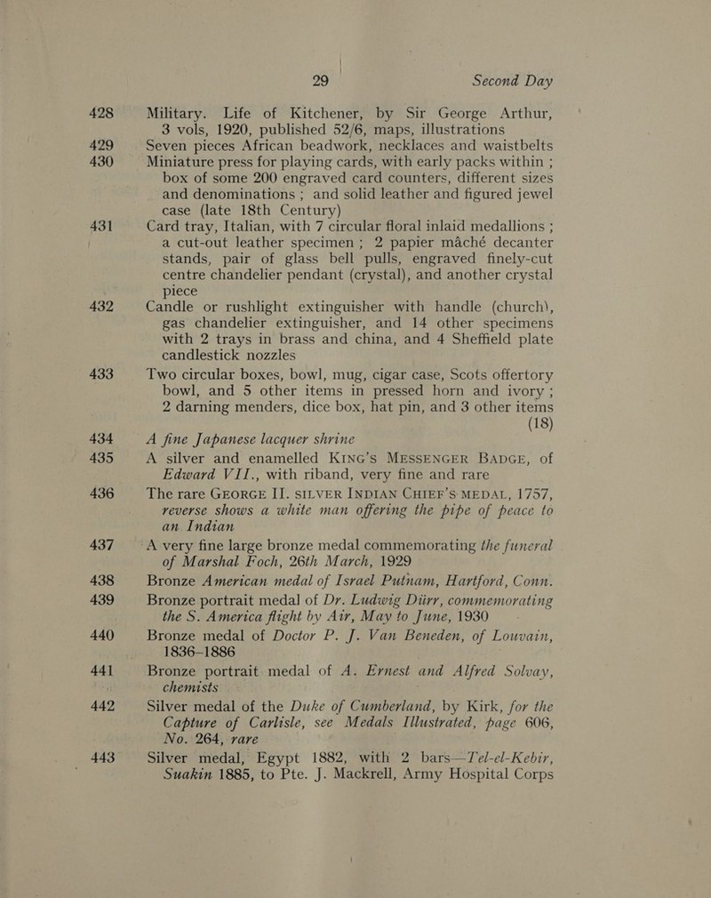 428 429 430 431 432 433 434 435 436 437 438 439 44] 442 29 Second Day Military. Life of Kitchener, by Sir George Arthur, 3 vols, 1920, published 52/6, maps, illustrations Seven pieces African beadwork, necklaces and waistbelts Miniature press for playing cards, with early packs within ; box of some 200 engraved card counters, different sizes and denominations ; and solid leather and figured jewel case (late 18th Century) Card tray, Italian, with 7 circular floral inlaid medallions ; a cut-out leather specimen; 2 papier maché decanter stands, pair of glass bell pulls, engraved finely-cut centre chandelier pendant (crystal), and another crystal piece Candle or rushlight extinguisher with handle (church), gas chandelier extinguisher, and 14 other specimens with 2 trays in brass and china, and 4 Sheffield plate candlestick nozzles Two circular boxes, bowl, mug, cigar case, Scots offertory bowl, and 5 other items in pressed horn and ivory ; 2 darning menders, dice box, hat pin, and 3 other items (18) A fine Japanese lacquer shrine A silver and enamelled KING’s MESSENGER BADGE, of Edward VII., with riband, very fine and rare The rare GEORGE I]. SILVER INDIAN CHIEF’S: MEDAL, 1757, reverse shows a white man offering the pipe of peace to an Indian of Marshal Foch, 26th March, 1929 Bronze American medal of Israel Putnam, Hartford, Conn. Bronze portrait medal of Dr. Ludwig Diirr, commemorating the S. America flight by Air, May to June, 1930 Bronze medal of Doctor P. J. Van Beneden, of Louvain, 1836-1886 | , Bronze portrait. medal of A. Ernest and Alfred Solvay, chemists . Silver medal of the Duke of Cumberland, by Kirk, for the Capture of Carlisle, see Medals Illustrated, page 606, No. 264, rare Silver medal, Egypt 1882, with 2 bars—Tel-el-Kebir, Suakin 1885, to Pte. J. Mackrell, Army Hospital Corps