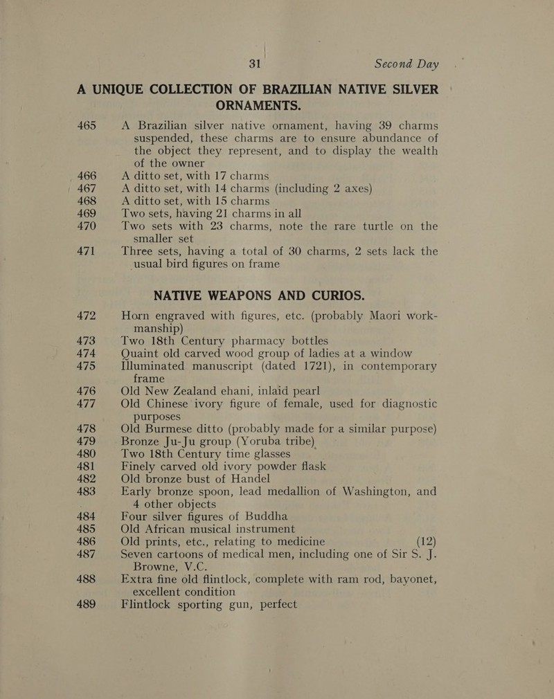 465 ORNAMENTS. A Brazilian silver native ornament, having 39 charms suspended, these charms are to ensure abundance of the object they represent, and to display the wealth of the owner A ditto set, with 17 charms A ditto set, with 14 charms (including 2 axes) A ditto set, with 15 charms Two sets, having 21 charms in all Two sets with 23 charms, note the rare turtle on the smaller set Three sets, having a total of 30 charms, 2 sets lack the usual bird figures on frame NATIVE WEAPONS AND CURIOS. Horn engraved with figures, etc. (probably Maori work- manship) Two 18th Century pharmacy bottles Quaint old carved wood group of ladies at a window Illuminated manuscript (dated 1721), in contemporary frame Old New Zealand ehani, inlaid pearl Old Chinese ivory figure of female, used for diagnostic purposes Old Burmese ditto (probably made for a similar purpose) Bronze Ju-Ju group (Yoruba tribe) Two 18th Century time glasses Finely carved old ivory powder flask Old bronze bust of Handel Early bronze spoon, lead medallion of Washington, and 4 other objects Four silver figures of Buddha Old African musical instrument Old prints, etc., relating to medicine (12) Seven cartoons of medical men, including one of Sir S. J. Browne, V.C. Extra fine old flintlock, complete with ram rod, bayonet, excellent condition Flintlock sporting gun, perfect ‘