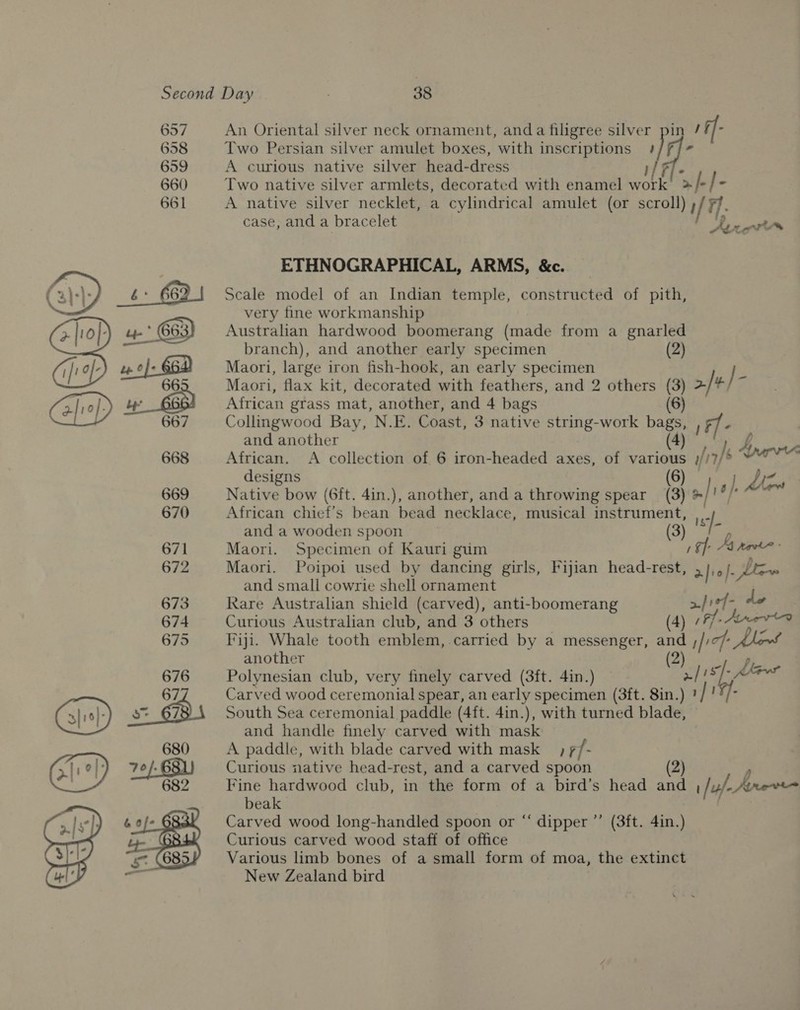   An Oriental silver neck ornament, anda filigree silver pin 1f]- Two Persian silver amulet boxes, with inscriptions iJF]- A curious native silver head-dress fF Two native silver armlets, decorated with enamel ote af /- A native silver necklet, a cylindrical amulet (or scroll) )af Ff 7]. case, and a bracelet Avett ETHNOGRAPHICAL, ARMS, &amp;c. Scale model of an Indian temple, constructed of pith, very fine workmanship Australian hardwood boomerang (made from a gnarled branch), and another early specimen (2) Maori, large iron fish-hook, an early specimen J Maori, flax kit, decorated with feathers, and 2 wae i 2 African grass mat, another, and 4 bags Collingwood Bay, N.E. Coast, 3 native string-work i 1Ff- and another 5 African. A collection of 6 iron-headed axes, of ee afi urn designs (8) jak dew Native bow (6ft. 4in.), another, and a throwing spear (3) ®/' } African chief’s bean bead necklace, musical caer a . and a wooden spoon Maori. Specimen of Kauri gum / af As noe Maori. Poipoi used by dancing girls, Fijian head-rest, 5 Jaf Dew and small cowrie shell ornament Rare Australian shield (carved), anti-boomerang a} 1¢7- de Curious Australian club, and 3 others (4) Ff Arvta Fiji. Whale tooth emblem, carried by a messenger, 7 1/1 icf: another Polynesian club, very finely carved (3ft. 4in.) za ae Carved wood ceremonial spear, an early specimen (3ft. 8in.) South Sea ceremonial paddle (4ft. 4in.), with turned sade and handle finely carved with mask A paddle, with blade carved with mask &gt; 7 /- Curious native head-rest, and a carved spoon (2) Fine hardwood club, in the form of a bird’s head and 1 /u/- Aree beak Carved wood long-handled spoon or “‘ dipper ”’ (3ft. 4in.) Curious carved wood staff of office Various limb bones of a small form of moa, the extinct New Zealand bird