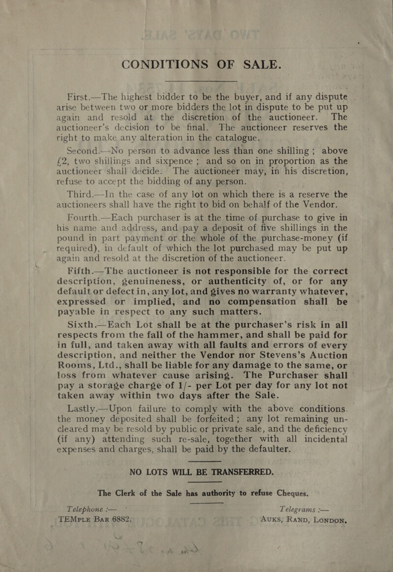 CONDITIONS OF SALE. First.-The highest bidder to be the buyer, and if any dispute arise between two or more bidders the lot in dispute to be put up again and resold at the discretion of the auctioneer. The auctioneer’s decision to be final, The auctioneer reserves the right to make any alteration in the catalogue. Second.—-No person to advance less than one shilling ; above £2, two shillings and sixpence ; and so on in proportion as the auctioneer shall decide. The auctioneer may, in his discretion, refuse to accept the bidding of any person. Third.—In the case of any lot on which there is a reserve the auctioneers shall have the right to bid on behalf of the Vendor. Fourth.—Each purchaser is at the time of purchase to give in his name and address, and pay a deposit of five shillings in the pound in part payment or the whole of the purchase-money (if required), in default of which the lot purchased may be put up again and resold at the discretion of the auctioneer. Fifth.—The auctioneer is not responsible for the correct description, genuineness, or authenticity of, or for any default or defectin, any lot, and gives no warranty whatever, expressed or implied, and no compensation shall be payable in respect to any such matters. Sixth.—Each Lot shall be at the purchaser’s risk in all respects from the fall of the hammer, and shall be paid for in full, and taken away with all faults and errors of every description, and neither the Vendor nor Stevens’s Auction Rooms, Ltd., shall be liable for any damage to the same, or loss from whatever cause arising. The Purchaser shall pay a storage charge of 1/- per Lot per day for any lot not taken away within two days after the Sale. Lastly.—Upon failure to comply with the above conditions. the money deposited shall be forfeited; any lot remaining un- cleared may be resold by public or private sale, and the deficiency (if any) attending such re-sale, together with all incidental expenses and charges, shall be paid by the defaulter.  NO LOTS WILL BE TRANSFERRED. The Clerk of the Sale has authority to refuse Cheques. Telephone :-—. .° Telegrams :— TEMP te Bar 6882. , Avuks, Ranp, Lonpon,