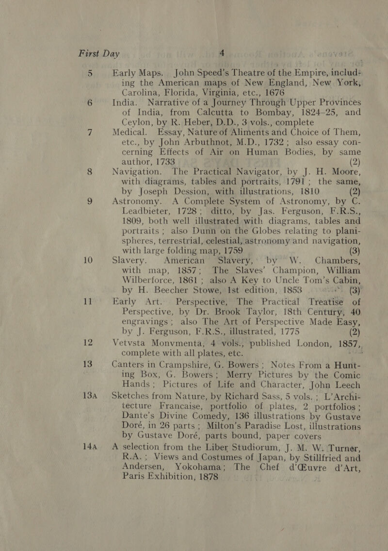 5 6 10 11 144 Early Maps. John Speed’s Theatre of the Empire, includ- ing the American maps of New England, New York; Carolina, Florida, Virginia, etc., 1676 India. Narrative of a Journey Through Upper Provinces of India, from Calcutta to Bombay, 1824-25, and Ceylon, by R. Heber, D.D., 3 vols., complete Medical. Essay, Nature of Aliments and Choice of Them, etc., by John Arbuthnot, M.D., 1732; also essay con- cerning Effects of Air on Human Bodies, by same author, 1733 . (2) Navigation. The Practical Navigator, by J. H. Moore, with diagrams, tables and portraits, 1791; the same, by Joseph Dession, with illustrations, 1810 (2) Astronomy. A Complete System of Astronomy, by C. Leadbieter, 1728; ditto, by Jas. Ferguson, F.R.S., 1809, both well illustrated with diagrams, tables and portraits ; also Dunn on the Globes relating to plani- spheres, terrestrial, celestial, astronomy and navigation, with large folding map, 1759 (3) Slavery. American” Slavery,: by’ W. Chambers, with map, 1857; The Slaves’ Champion, William Wilberforce, 1861 ; also A Key to Uncle Tom’s Cabin, by H. Beecher Stowe, Ist edition, 1853 wie. (BY Early Art. Perspective, The Practical Treatise of Perspective, by Dr. Brook Taylor, 18th Century, 40 engravings ; also The Art of Perspective Made Easy, by J. Ferguson, F.R.S., illustrated, 1775 (Z) Vetvsta Monvmenta, 4 vols., published London, 1857, complete with all plates, etc. ain Canters in Crampshire, G. Bowers ; Notes From a Hunt- ing Box, G. Bowers; Merry Pictures by the Comic Hands; Pictures of Life and Character, John Leech Sketches from Nature, by Richard Sass, 5 vols. ; L’ Archi- tecture Francaise, portfolio of plates, 2 portfolios ; Dante’s Divine Comedy, 136 illustrations by Gustave Doré, in 26 parts; Milton’s Paradise Lost, illustrations by Gustave Doré, parts bound, paper covers A selection from the Liber Studiorum, J. M. W. Turner, R.A. ; Views and Costumes of Japan, by Stillfried and Andersen, Yokohama; The Chef d’CEuvre d’Art,