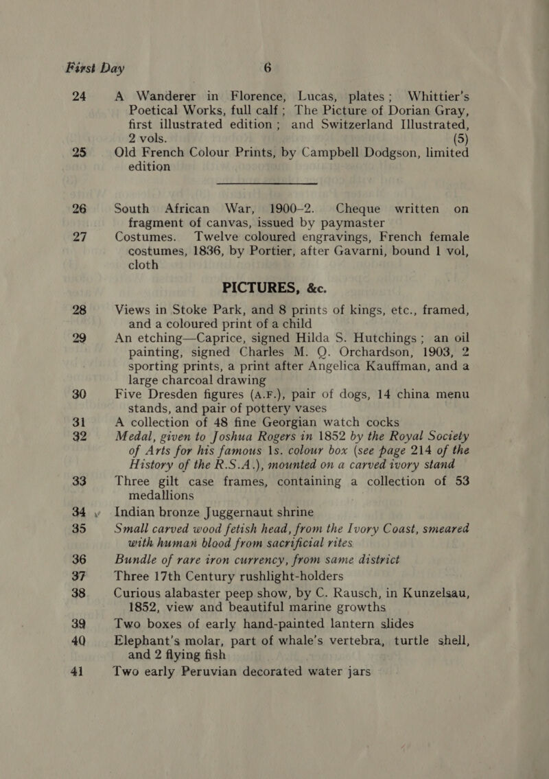 24 25 26 27 28 A Wanderer in Florence, Lucas, plates; Whittier’s Poetical Works, full calf ; The Picture of Dorian Gray, first illustrated edition ; and Switzerland Illustrated, 2 vols. (5) Qld French Colour Prints, by Campbell Dodgson, limited edition South African War, 1900-2. Cheque written on fragment of canvas, issued by paymaster Costumes. Twelve coloured engravings, French female costumes, 1836, by Portier, after Gavarni, bound 1 vol, cloth PICTURES, &amp;c. Views in Stoke Park, and 8 prints of kings, etc., framed, and a coloured print of a child An etching—Caprice, signed Hilda S. Hutchings; an oil painting, signed Charles M. Q. Orchardson, 1903, 2 sporting prints, a print after Angelica Kauffman, and a large charcoal drawing Five Dresden figures (A.F.), pair of dogs, 14 china menu stands, and pair of pottery vases | A collection of 48 fine Georgian watch cocks Medal, given to Joshua Rogers in 1852 by the Royal Society of Arts for his famous 1s. colour box (see page 214 of the History of the R.S.A.), mounted on a carved ivory stand Three gilt case frames, containing a collection of 53 medallions Indian bronze Juggernaut shrine Small carved wood fetish head, from the Ivory Coast, smeared with human blood from sacrifictal rites Bundle of rare iron currency, from same district Three 17th Century rushlight-holders Curious alabaster peep show, by C. Rausch, in Kunzelsau, 1852, view and beautiful marine growths Two boxes of early hand-painted lantern slides Elephant’s molar, part of whale’s vertebra, turtle shell, and 2 flying fish Two early Peruvian decorated water jars