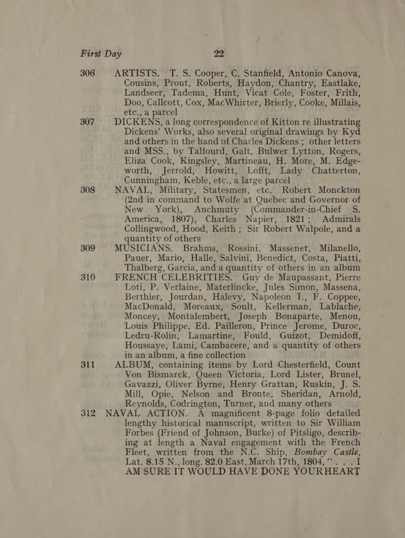 306 ARTISTS. T. S. Cooper, C. Stanfield, Antonio Canova, Cousins, Prout, Roberts, Haydon, Chantry, Eastlake, Landseer, Tadema, Hunt, Vicat Cole, Foster, Frith, Doo, Callcott, Cox, MacWhirter, Brierly, Cooke, Millais, etc., a parcel 307 DICKENS, a long correspondence of Kitton re illustrating Dickens’ Works, also several original drawings by Kyd and others in the hand of Charles Dickens ; other letters and MSS., by Talfourd, Galt, Bulwer Lytton, Rogers, Eliza Cook, Kingsley, Martineau, H. More, M. Edge- worth, Jerrold, Howitt, Lofft, Lady Chatterton, Cunningham, Keble, etc., a large parcel 308 NAVAL, Miltary, Statesmen, etc. Robert Monckton (2nd in command to Wolfe at Quebec and Governor of New York), Auchmuty (Commander-in-Chief_ S. America, 1807), Charles Napier, 1821; Admirals Collingwood, Hood, Keith ; Sir Robert Walpole, and a quantity of others 309 MUSICIANS. Brahms, Rossini, Massenet, Milanello, Pauer, Mario, Halle, Salvini, Benedict, Costa, Piatti, Thalberg, Garcia, and a quantity of others in‘an album 310 FRENCH CELEBRITIES. Guy de Maupassant, Pierre Loti, P. Verlaine, Materlincke, Jules Simon, Massena, Berthier, Jourdan, Halevy, Napoleon I., F. Coppee, MacDonald, Moreaux, Soult, Kellerman, Lablache, Moncey, Montalembert, Joseph Bonaparte, Menou, Louis Philippe, Ed. Pailleron, Prince Jerome, Duroc, Ledru-Rolin, Lamartine, Fould, Guizot, Demidoff, Houssaye, Lami, Cambacere, and a quantity of others in an album, a fine collection 311 ALBUM, containing items by Lord Chesterfield, Count Von Bismarck, Queen Victoria, Lord Lister, Brunel, Gavazzi, Oliver Byrne, Henry Grattan, Ruskin, J. S. Mill, Opie, Nelson and Bronte, Sheridan, Arnold, Reynolds, Codrington, Turner, and many others 312 NAVAL ACTION. A magnificent 8-page folio detailed lengthy historical manuscript, written to Sir William Forbes (Friend of Johnson, Burke) of Pitsligo, describ- ing at length a Naval engagement with the French Fleet, written from the N.C. Ship, Bombay Castle, Lat. 8.15 N. , long. 82.0 East, March 17th, 1804,“ . . “I AM SURE IT WOULD HAVE DONE YOUR HEART