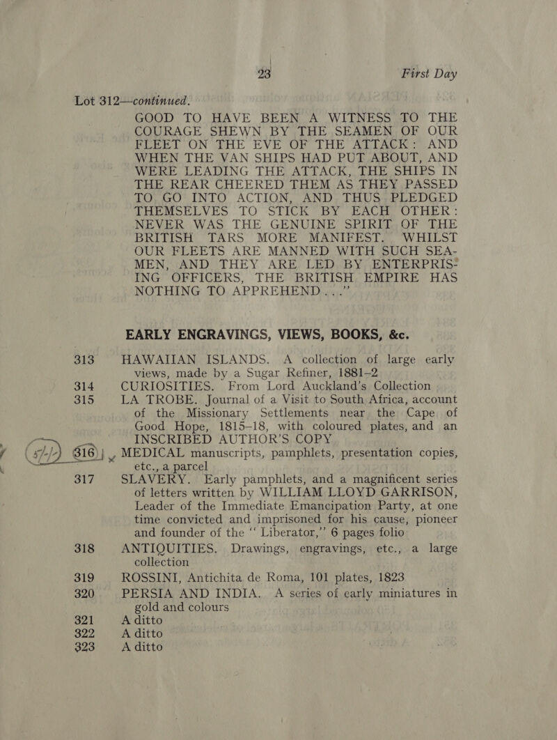 / ! 23 First Day Lot 312—continued. GOOD TO HAVE BEEN A WITNESS TO THE COURAGE SHEWN BY THE SEAMEN OF OUR FLEET ON THE EVE OF THE ALTAGK AND WHEN THE VAN SHIPS HAD PUT ABOUT, AND WERE LEADING THE ATTACK, THE SHIPS IN THE REAR CHEERED THEM AS THEY ,.PASSED TO, GO* INTO ACTION, “AND, THUS; PLEDGED PHoeMeeLVES TO STICR BY BACHE OTHER: NEVER WAS THE GENUINE SPIRIT,OF THE BRITISH TARS MORE MANIFEST... WHILST OUR FLEETS ARE MANNED WITH SUCH SEA- MEN, AND THEY ARE LED BY ENTERPRIS- ING OFFICERS, THE BRITISH EMPIRE HAS NOTHING TO APPREHEND...” EARLY ENGRAVINGS, VIEWS, BOOKS, &amp;c. 313 HAWAIIAN ISLANDS. A collection of large early views, made by a Sugar Refiner, 1881-2 314 CURIOSITIES. From Lord Auckland’s Collection 315 LA TROBE. Journal of a Visit to South Africa, account of the Missionary Settlements near the Cape. of Good Hope, 1815-18, with coloured plates, and an , INSCRIBED AUTHOR’S COPY 316 )}} , MEDICAL manuscripts, pamphlets, presentation copies, etc., a parcel 317 SLAVERY. Early pamphlets, and a magnificent series of letters written by WILLIAM LLOYD GARRISON, Leader of the Immediate Emancipation Party, at one time convicted and imprisoned for his cause, pioneer and founder of the “‘ Liberator,’’ 6 pages folio 318 ANTIQUITIES. Drawings, engravings, etc., a large collection 319 ROSSINI, Antichita de Roma, 101 plates, 1823 320 PERSIA AND INDIA. A series of early miniatures in gold and colours 321 A ditto 322 A ditto 