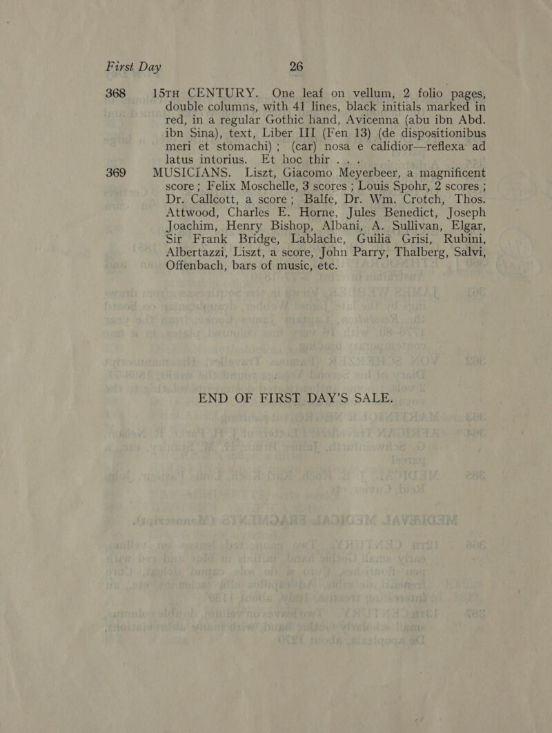 double columns, with 41 lines, black initials marked in red, in a regular Gothic hand, Avicenna (abu ibn Abd. ibn Sina), text, Liber III (Fen 13) (de dispositionibus meri et stomachi) ; (car) nosa e calidior—reflexa ad latus, intorius.,,Et hocsthir. ..,.. score; Felix Moschelle, 3 scores ; Louis Spohr, 2 scores ; Dr. Galleatt. a score; Balfe, Dr. Wm. Crotch, Thos. Attwood, Charles E. Horne, Jules Benedict, Joseph Joachim, Henry Bishop, Albani, A. Sullivan, Elgar, Sir Frank Bridge, Lablache, Guilia Grisi, Rubini, Albertazzi, Liszt, a score, John Parry, Thalberg, Salvi, Offenbach, bars of music, etc. END OF FIRST DAY’S SALE.