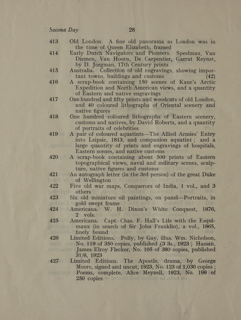 413 414 415 416 417 418 419 420 421 422 423 424 425 426 427 Old London. A fine old panorama as London was in the time of Queen Elizabeth, framed Early Dutch Navigators and Pioneers. Speelman, Van Diemen, Van Hoorn, De Carpentier, Garrat Reynst, by D. Jorgman, 17th Century prints Australia. Collection of old engravings, showing impor- tant towns, buildings and customs (42) A scrap-book containing 150 scenes of Kane’s Arctic Expedition and North American views, and a quantity of Eastern and native engravings One hundred and fifty prints and woodcuts of old London, and 40 coloured lithographs of Oriental scenery and native figures One hundred coloured lithographs of Eastern scenery, customs and natives, by David Roberts, and a quantity of portraits of celebrities A pair of coloured aquatints—The Allied Armies’ Entry into Leipsic, 1813, and companion aquatint; and a large quantity of prints and engravings of hospitals, Eastern scenes, and native customs A scrap-book containing about 500 prints of Eastern topographical views, naval and military scenes, sculp- ture, native figures and customs An autograph letter (in the 3rd person) of the great Duke of Wellington Five old war maps, Conquerors of India, 1 vol., and 3 others Six old miniature oil paintings, on panel—Portraits, in gold swept frame Americana. W. H. Dixon’s White Conquest, 1876, 2 vols. Americana. Capt. Chas. F. Hall’s Life with the Esqui- maux (in search of Sir John Franklin), a vol., 1865, finely bound Limited Editions. Polly, by Gay, illus. Wm. Nicholson, No. 119 of 350 copies, published £3 3s., 1923 ;, Hassan, James Elroy Flecker, No. 105 of 380 copies, published 31/6, 1923 Limited Editions. The Apostle, drama, by George Moore, signed and uncut, 1923, No. 123 of 1,030 copies ; Poems, complete, Alice Meynell, pe No. 199 ‘of 250 copies L fic