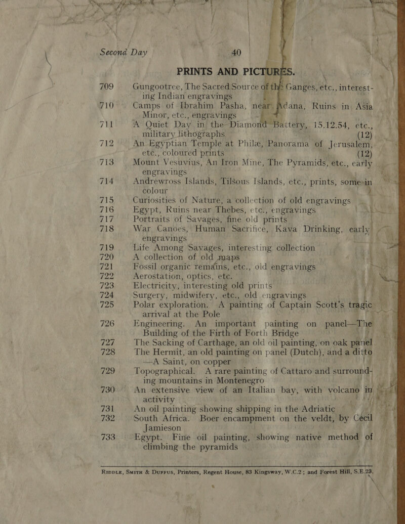 709 710 726 727 728 729 731 732 733    | \ Gungootree, The Sate Source aft Bee etc., interest- ing Indian engravings Camps of Ibrahim Pasha, near. Minor, etc., engravings A Quiet Day in. the Diamond- Be) idk, 15.12.54, ete., Adana, Ruins in. Asia military lithographs (1 2) An Egyptian Temple at Phila, Panorama of Jerusalem, etc., coloured prints (12) Mount Vesuvius, An Iron Mine, The Pyramids, etc., early engravings a} Andrewross Islands, TilSous Islands, etc., prints, somesin ~~ colour Curiosities of Nature, a collection of old engravings Egypt, Ruins near Thebes, etc., engravings 5 owe Portraits of Savages, fine old prints War Canoes, Human Sacrifice, Kava Drinking, early a engravings ‘| o Life Among Savages, interesting collection A collection of old maps 2 oe Fossil organic remains, etc., old engravings Pe Aerostation, optics, ete. ' | Electricity, ‘interesting old prints “OTS ee Surgery, midwifery, ete., old engravings ae Polar exploration. A painting of Captain Scott’ s tragic oo arrival at the Pole ae 4 Engineering. An important painting on panel ae -— Building of the Firth of Forth Bridge ae The Sacking of Carthage, an old oil painting, on oak piel: ! The Hermit, an old painting on panel (Dutch), anda ditto —A Saint, on copper Topographical. A rare painting of Cattaro and surround- ing mountains in Montenegro . An extensive view of an Italian bay, with volcano in) 1 ine activity An oil painting showing shipping in the Adriatic : South Africa. Boer encampment on ai veldt, by Chel 4 Jamieson . Egypt. Fine oil painting, showing native meth of climbing the pyramids \ &amp; 
