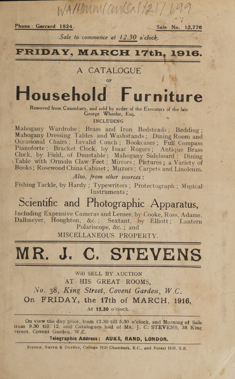 * i j f ; ie vt § tu [ ; A wt # ’ / a } / fs [ j y , ee P 4 S ¥ Phone: Gerrard 1824.  i Sale No. 12,770 | ~ Sale to. commence at 12. AZ 30 oclock. — at ae  : FRIDAY, MARCH 17th, Sih  a Bre Pee} OF bi + bes ‘ Piouccheld F ucwiture Removed from Canonbury, and sold by order of the Executors of the late George Wheeler, Esq. INCLUDING Mahogany Wardrobe; Brass and Iron Bedsteads: Belding - Mahogany Dressing Tables and Washstands ; Dining Room and Occasional Chairs; Invalid Couch; Bookcases ; Full Compass Pianoforte ; Bracket Clock, by Isaac Rogers; Antique Brass Clock, by Field, of Dunstable ; Mahogany Sideboard - Dining . Table with Ormolu Claw Feet ; Mirrors: Pictures; a Variety of ‘Books; Rosewood China Cabinet ; Mirrors : Carpets and Linoleum. Also, from other sources : a Instruments ; Scientific and Photographic Apparatus, including Expensive Cameras and Lenses, by Cooke, Ross, Adams, Dallmeyer, Houghton, &amp;c.; Sextant, by Elliott ; Lantern Polariscope, XC. and ? MISCELLANEOUS PROPERTY. MR. J. C. STEVENS Will SELL BY AUCTION AT. HIS GREAT ROOMS, No. 38, King Street,. Covent Garden, W. C. On FRIDAY, the 17th of MARCH, 1916, ‘At 12. 30 fo) pgs ‘      On view the day prior, from 12.30 till 5.30 0 ‘clock, and Morning of Sale irom 9.30 till 12, and: Catalogues had of Mr. J. C. STEVENS, 38 King. Street, Covent Garden, W.C. Telegraphic Address: AUKS, RAND, LONDON. RippLeE, Smitu &amp; Durrus, College Hill Chambers, E.C., and Forest Hill, S.E. ~