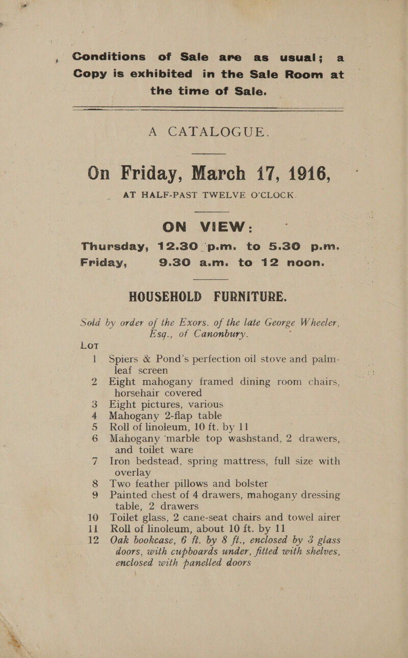 + Conditions of Sale are as usual: a Copy is exhibited in the Sale Room at the time of Sale.  A CATALOGUE. On Friday, March 47, 1946, AT HALF-PAST TWELVE O’CLOCK.  ON VIEW: Thursday, 12.30 p.m. to 5.30 p.m. Friday, 9.30 a.m. to 12 noon.  HOUSEHOLD FURNITURE. Sold by order of the Exors. of the late George Wheeler, E'sq., of Canonbury. : 1 Spiers &amp; Pond’s perfection oil stove and palm- . leaf screen 2 Eight mahogany framed dining room chairs, horsehair covered Eight pictures, various Mahogany 2-flap table Roll of linoleum, 10 ft. by 11 Mahogany ‘marble top washstand, 2 drawers, and toilet ware 7 Iron bedstead, spring mattress, full size with overlay 8 Two feather pillows and bolster 9 Painted chest of 4 drawers, mahogany dressing table, 2 drawers 10 Toilet glass, 2 cane-seat chairs and towel airer 12 Oak bookcase, 6 ft. by &amp; ft., enclosed by 3 glass doors, with cupboards under, fitted with shelves, enclosed with panelled doors D me