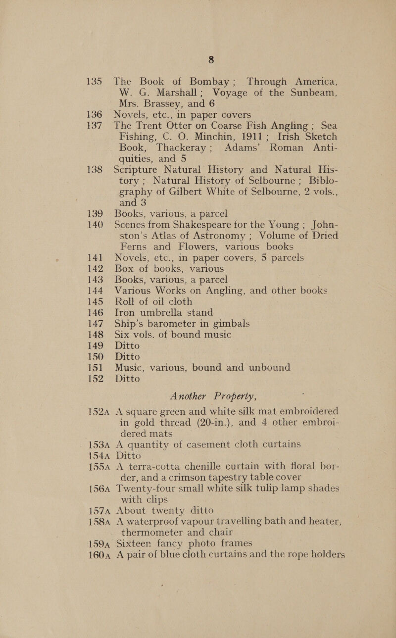 138 139 140 141 142 143 144 145 146 147 148 149 150 151 152 152A 1534 1544 155A [564A 157A 158A 1604 8 The Book of Bombay; Through America, W. G. Marshall; Voyage of the Sunbeam, Mrs. Brassey, and 6 The Trent Otter on Coarse Fish Angling ; Sea Fishing, C. O. Minchin, 1911; Irish Sketch Book, Thackeray; Adams’ Roman Anti- quities, and 5 Scripture Natural History and Natural His- tory ; Natural History of Selbourne ; Biblo- graphy of Gilbert White of Selbourne, 2 vols., and 3 Books, various, a parcel Scenes from Shakespeare for the Young ; John- ston’s Atlas of Astronomy ; Volume of Dried Ferns and Flowers, various books Novels, etc., in paper covers, 5 parcels Box of books, various Books, various, a parcel Various Works on Angling, and other books Kroll of oil cloth Iron umbrella stand Ship’s barometer in gimbals Six vols. of bound music Ditto Ditto ; Music, various, bound and unbound Ditto Another Property, A square green and white silk mat embroidered in gold thread (20-in.), and 4 other embroi- dered mats A quantity of casement cloth curtains Ditto | A terra-cotta chenille curtain with floral bor- der, and a crimson tapestry table cover Twenty-four small white silk tulip lamp shades with clips About twenty ditto A waterproof vapour travelling bath and heater, thermometer and chair Sixteen fancy photo frames A pair of blue cloth curtains and the rope holders